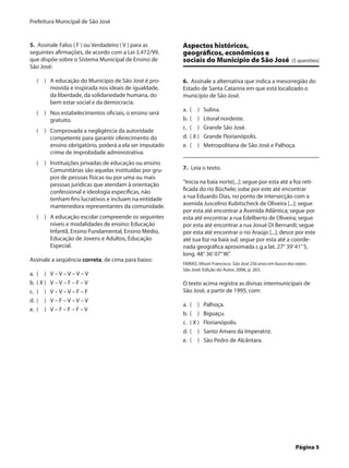 Prefeitura Municipal de São José


5.  Assinale Falso ( F ) ou Verdadeiro ( V ) para as      Aspectos históricos,
seguintes afirmações, de acordo com a Lei 3.472/99,       geográficos, econômicos e
que dispõe sobre o Sistema Municipal de Ensino de         sociais do Município de São José	 (5 questões)
São José:

    (  )	 A educação do Município de São José é pro-      6.  Assinale a alternativa que indica a mesorregião do
          movida e inspirada nos ideais de igualdade,     Estado de Santa Catarina em que está localizado o
          da liberdade, da solidariedade humana, do       município de São José.
          bem estar social e da democracia.
                                                          a.	 (  )	    Sulina.
    (  )	 Nos estabelecimentos oficiais, o ensino será
          gratuito.                                       b.	 (  )	    Litoral nordeste.
                                                          c.	 (  )	    Grande São José.
    (  )	 Comprovada a negligência da autoridade
          competente para garantir oferecimento do        d.	 ( X )	   Grande Florianópolis.
          ensino obrigatório, poderá a ela ser imputado   e.	 (  )	    Metropolitana de São José e Palhoça.
          crime de improbidade administrativa.
    (  )	 Instituições privadas de educação ou ensino
          Comunitárias são aquelas instituídas por gru-   7.  Leia o texto.
          pos de pessoas físicas ou por uma ou mais
          pessoas jurídicas que atendam à orientação      “Inicia na baía norte[...]; segue por esta até a foz reti-
          confessional e ideologia específicas, não       ficada do rio Büchele; sobe por este até encontrar
          tenham fins lucrativos e incluam na entidade    a rua Eduardo Dias, no ponto de intersecção com a
          mantenedora representantes da comunidade.       avenida Juscelino Kubitscheck de Oliveira [...]; segue
                                                          por esta até encontrar a Avenida Atlântica; segue por
    (  )	 A educação escolar compreende os seguintes      esta até encontrar a rua Edelberto de Oliveira; segue
          níveis e modalidades de ensino: Educação        por esta até encontrar a rua Josué Di Bernardi; segue
          Infantil, Ensino Fundamental, Ensino Médio,     por esta até encontrar o rio Araújo [...]; desce por este
          Educação de Jovens e Adultos, Educação          até sua foz na baía sul; segue por esta até a coorde-
          Especial.                                       nada geográfica aproximada c.g.a lat. 27° 39’ 41” S,
                                                          long. 48° 36’ 07” W.”
Assinale a seqüência correta, de cima para baixo:
                                                          FARIAS, Vilson Francisco. São José 256 anos em busca das raízes.
                                                          São José: Edição do Autor, 2006, p. 263.
a.	 (  )	    V–V–V–V–V
b.	 ( X )	   V–V–F–F–V                                    O texto acima registra as divisas intermunicipais de
c.	 (  )	    V–V–V–F–F                                    São José, a partir de 1995, com:
d.	 (  )	    V–F–V–V–V
                                                          a.	 (  )	    Palhoça.
e.	 (  )	    V–F–F–F–V
                                                          b.	 (  )	    Biguaçu.
                                                          c.	 ( X )	   Florianópolis.
                                                          d.	 (  )	    Santo Amaro da Imperatriz.
                                                          e.	 (  )	    São Pedro de Alcântara.




	                                                                                                                   Página 5
 
