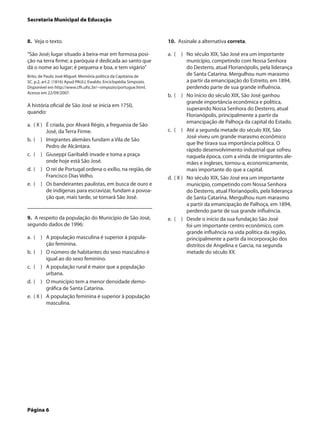 Secretaria Municipal de Educação


8.  Veja o texto.                                                   10.  Assinale a alternativa correta.

“São José; lugar situado à beira-mar em formosa posi-               a.	 (  )	 No século XIX, São José era um importante
ção na terra firme; a paróquia é dedicada ao santo que                         município, competindo com Nossa Senhora
dá o nome ao lugar; é pequena e boa, e tem vigário”                            do Desterro, atual Florianópolis, pela liderança
Brito, de Paulo José Miguel. Memória política da Capitania de                  de Santa Catarina. Mergulhou num marasmo
SC. p.2, art.2. (1816) Apud PAULI, Ewaldo. Enciclopédia Simpozio.              a partir da emancipação do Estreito, em 1894,
Disponível em http://www.cfh.ufsc.br/~simpozio/portugue.html.                  perdendo parte de sua grande influência.
Acesso em 22/09/2007.
                                                                    b.	 (  )	 No início do século XIX, São José ganhou
                                                                               grande importância econômica e política,
A história oficial de São José se inicia em 1750,
                                                                               superando Nossa Senhora do Desterro, atual
quando:
                                                                               Florianópolis, principalmente a partir da
                                                                               emancipação de Palhoça da capital do Estado.
a.	 ( X )	 É criada, por Alvará Régio, a freguesia de São
           José, da Terra Firme.                                    c.	 (  )	 Até a segunda metade do século XIX, São
                                                                               José viveu um grande marasmo econômico
b.	 (  )	 Imigrantes alemães fundam a Vila de São
                                                                               que lhe tirava sua importância política. O
           Pedro de Alcântara.
                                                                               rápido desenvolvimento industrial que sofreu
c.	 (  )	 Giuseppi Garibaldi invade e toma a praça                             naquela época, com a vinda de imigrantes ale-
           onde hoje está São José.                                            mães e ingleses, tornou-a, economicamente,
d.	 (  )	 O rei de Portugal ordena o exílio, na região, de                     mais importante do que a capital.
           Francisco Dias Velho.                                    d.	 ( X )	 No século XIX, São José era um importante
e.	 (  )	 Os bandeirantes paulistas, em busca de ouro e                        município, competindo com Nossa Senhora
           de indígenas para escravizar, fundam a povoa-                       do Desterro, atual Florianópolis, pela liderança
           ção que, mais tarde, se tornará São José.                           de Santa Catarina. Mergulhou num marasmo
                                                                               a partir da emancipação de Palhoça, em 1894,
                                                                               perdendo parte de sua grande influência.
9.  A respeito da população do Município de São José,               e.	 (  )	 Desde o início da sua fundação São José
segundo dados de 1996:                                                         foi um importante centro econômico, com
                                                                               grande influência na vida política da região,
a.	 (  )	 A população masculina é superior à popula-                           principalmente a partir da incorporação dos
           ção feminina.                                                       distritos de Angelina e Garcia, na segunda
b.	 (  )	 O número de habitantes do sexo masculino é                           metade do século XX.
           igual ao do sexo feminino.
c.	 (  )	 A população rural é maior que a população
           urbana.
d.	 (  )	 O município tem a menor densidade demo-
           gráfica de Santa Catarina.
e.	 ( X )	 A população feminina é superior à população
           masculina.




Página 6
 