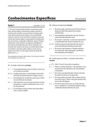 Prefeitura Municipal de São José




Conhecimentos Específicos	                                                                                       (20 questões)


Texto 1	                                       (questões 11 a 14)     12.  Marque a proposição correta:

(...) Foi por isso que João Santeiro, na primeira noite               a.	 (  )	 No texto, após o primeiro ponto final, inicia-se
clara, juntou algum mantimento, pegou suas ferra-                                longo período feito apenas de orações
mentas, pôs a mulher num jumento e escapou pelo                                  coordenadas.
mato até encontrar, bem longe, uma casa abando-                       b.	 (  )	 A prosopopéia representa o ato de escutar a
nada no meio de coisa nenhuma e resolveu morar ali,                              natureza praticado pelo casal.
crente que estava seguro e que poderia ser feliz junto                c.	 (  )	 Ao escutar a natureza, o casal ouve claramente
de sua princesa, cantando e talhando santos. Floripes                            a manifestação das quatro estações do ano.
refloresceu, João Santeiro se alegrava, trabalhava o
dia inteiro, de tardezinha ele e ela se sentavam na                   d.	 ( X )	 A última oração do período final do texto é
varanda, ele cantava, ela ouvia, ou então silenciavam,                           uma subordinada reduzida de gerúndio.
escutando a natureza, grilo, cigarra, coruja, chuva                   e.	 (  )	 Os nomes João Santeiro e Floripes indicam,
grossa chuva fina, voz de sapo, ventania, estalo de                              em função do sufixo agregado, a profissão
galho seco. (...)                                                                exercida pelos personagens.

Texto adaptado de: Rezende, Maria Valéria. O vôo da guará vermelha.
RJ: Ed. Objetiva Ltda. 2005, p 86
                                                                      13.  Ainda quanto ao Texto 1, assinale a alternativa
                                                                      correta:

                                                                      a.	 ( X )	 “pôs” e “ouvia” são verbos irregulares.
11.  Assinale a alternativa correta:
                                                                      b.	 (  )	 Todos os verbos do Texto 1 são regulares, uma
a.	 (  )	 A casa abandonada a que se refere o texto era                          vez que não têm alterada a raiz em qualquer
           um castelo encantado.                                                 conjugação.
b.	 ( X )	 A julgar pelo texto, o personagem masculino                c.	 (  )	 Em “uma casa abandonada” a forma nominal
           tinha por profissão produzir imagens sacras.                          do verbo encontra-se no gerúndio.
c.	 (  )	 A localização do castelo faz supor que se trata             d.	 (  )	 Em “que poderia ser feliz”, feliz é objeto direto,
           de uma floresta encantada.                                            pois entre “que” e “feliz” a locução verbal se faz
                                                                                 com verbo de ligação.
d.	 (  )	 João Santeiro e sua princesa passavam os dias
           cantando e, à noite, se deliciavam com o can-              e.	 (  )	 Em “ele cantava, ela ouvia, ou então silencia-
           tar dos pássaros.                                                     vam” a seqüência, no pretérito perfeito, indica
                                                                                 o delicado relacionamento do casal.
e.	 (  )	 O casal fugiu porque ambos não mais tolera-
           vam a vida na cidade.




	                                                                                                                       Página 7
 