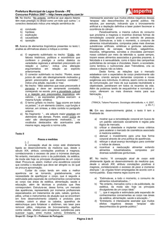 Prefeitura Municipal de Lagoa Grande - PE
Concurso Público 2007 – http://www.asperhs.com.br
04. No trecho: “No entanto, verifica-se que alguns falares           interessante assinalar que muitos efeitos negativos dessas
têm mais prestígio no Brasil como um todo que outros.”, o            ‘terapias’ são desconhecidos do grande público. Há
conectivo destacado indica uma relação semântica de:                 estudos, por exemplo, indicando que o bronzeamento
                                                                     artificial e a depilação definitiva a laser podem favorecer a
    a)     conclusão                                                 ocorrência do câncer.
    b)     hipótese                                                             Paradoxalmente, a mesma cultura do consumo
    c)     explicação                                                que proclama a magreza e incentiva diversas formas de
    d)     causalidade                                               remodelação corporal produz um exército de pessoas
    e)     oposição                                                  obesas. Estimula-se, a todo o momento, o consumo de
                                                                     alimentos industrializados, compostos pelas mais diversas
05. Acerca de elementos lingüísticos presentes no texto I,           substâncias artificiais, sintéticas e gorduras saturadas.
analise as afirmativas abaixo e indique a correta:                   Propagandas de cervejas, fast-foods, salgadinhos,
                                                                     biscoitos, refrigerantes, sorvetes e chocolates permeiam
    a)     O segmento sublinhado no trecho: “Então, são              nosso cotidiano por meio da televisão e, quase sempre,
           fatores históricos, políticos e econômicos que            trazem esses alimentos associados a grandes prazeres, à
           conferem o prestígio a certos dialetos ou                 felicidade e à sensualidade, como é típico das campanhas
           variedades regionais e alimentam preconceito em           publicitárias de cervejas e chocolates. Assim, a sociedade,
           relação a outros.”, indica uma alteração                  como lembrou o nutricionista Jean Trémolières, cria os
           argumentativa     em      relação   ao    explícito       obesos e depois não os tolera.
           anteriormente.                                                       Desta forma, as relações que o mercado
    b)     O conector sublinhado no trecho: “Porém, esses            estabelece com a expectativa de corpo predominante são
           juízos de valor são ideologicamente motivados e           múltiplas, criando sempre demandas corporais e novas
           geram preconceitos que devemos combater.”,                exigências aos indivíduos. A ciência, assim como os meios
           indica uma adição, equivale a ‘mas’.                      de comunicação, por meio de sua suposta neutralidade e
    c)     No trecho: “Mas sabemos que esse preconceito é            objetividade, penetraram em todos os recantos da vida.
           perverso e deve ser seriamente combatido,                 Além da poderosa tarefa de esquadrinhar e normatizar o
           começando na escola, pois a pluralidade cultural          corpo, oferecem os mais diversos meios para sua
           e a rejeição aos preconceitos lingüísticos são            fabricação.
           valores...”, as expressões grifadas exercem a                        [...]
           mesma função sintática.
    d)     O termo grifado no trecho: “Isso ocorre em todos            (TRINCA, Tatiane Pacanaro. Sociologia ciência&vida, n. 4, 2007,
           os países.”, é um elemento coesivo, cuja função é                                                                 p. 65–7.)
           retomar, em síntese, a idéia contida no parágrafo
           anterior.                                                 06. Em seu desenvolvimento global, o texto II tem a
    e)     No fragmento: “... ela adquire maior prestígio em         finalidade de:
           detrimento das demais. Porém, esses juízos de
           valor são ideologicamente motivados...”, os                     a)   mostrar que a remodelação corporal em busca de
           vocábulos destacados são acentuados pela                             um padrão valorizado socialmente é regida pela
           mesma regra, segundo a norma culta.                                  lógica de mercado.
                                                                           b)   criticar a obesidade e implantar novos critérios
                                                                                para acelerar o mercado de cosméticos associado
Texto II                                                                        à medicina estética.
                                                                           c)   atenuar o investimento para uma boa forma
                      Pesos e medidas                                           corporal através de uma política de aparências.
         [...]                                                             d)   reforçar o atual avanço tecnológico para controlar
         A concepção atual de corpo está diretamente                            o índice de obesos.
ligada ao desenvolvimento da medicina que, desde o                         e)   incentivar a reeducação alimentar evitando
século XIX, atribuiu conotações positivas à magreza,                            alimentos     industrializados,  compostos    por
correlacionando o excesso de peso a inúmeras doenças.                           diversas substâncias gordurosas.
No entanto, mercados como o da publicidade, da estética,
da moda são hoje os principais divulgadores de um corpo              07. No trecho: “A concepção atual de corpo está
ideal. Procura-se, assim, instituir uma excelência corporal          diretamente ligada ao desenvolvimento da medicina que,
que constitui o resultado que deve ser atingido ou do qual           desde o século XIX, atribuiu conotações positivas à
se procura aproximação.                                              magreza, correlacionando o excesso de peso a inúmeras
         Cuidar do corpo tendo em vista a melhor                     doenças.”, as vírgulas foram empregadas de acordo com a
aparência vai se tornando, gradativamente, uma                       norma padrão. Essa mesma regra ocorre em:
necessidade de aperfeiçoar o corpo, que é seguida e
estimulada pela expansão de conhecimentos concernentes                     a)   “Estimula-se, a todo o momento, o consumo de
ao corpo nas áreas de estética, alimentação, saúde e                            alimentos industrializados...”
educação, além de técnicas e produtos que lhes                             b)   “No entanto, mercados como o da publicidade, da
correspondem. Estrutura-se, dessa forma, um mercado                             estética, da moda são hoje os principais
das aparências, representado por inúmeros profissionais                         divulgadores de um corpo ideal.”
especializados em tratamentos de pele, cabelo, gordura,                    c)   “... que é seguida e estimulada pela expansão de
pêlos, unhas e instrumentos de atuação que se encontram                         conhecimentos concernentes ao corpo nas áreas
em livre desenvolvimento (objetos e produtos para                               de estética, alimentação, saúde e educação...”
modelar, colorir e alisar os cabelos, aparelhos de                         d)   “Entretanto, é interessante assinalar que muitos
eletrochoque para fortalecer o abdômen, raio laser para                         efeitos    negativos    dessas    ‘terapias’   são
remover pêlos, máquinas de bronzeamento, agulhas                                desconhecidos do grande público.”
contra celulite, shakes para emagrecer, substâncias para
suavizar rugas, entre muitos outros). Entretanto, é
Grupo 03 - Cargo 13 – Professor de Português
                                                           Página 2 de 8
 