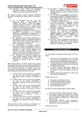 Prefeitura Municipal de Lagoa Grande - PE
Concurso Público 2007 – http://www.asperhs.com.br
    e)   “Procura-se, assim, instituir uma excelência                    a)   No trecho: “... atribuiu conotações positivas à
         corporal que constitui o resultado que deve ser                      magreza, correlacionando o excesso de peso a
         atingido ou do qual se procura aproximação.”                         inúmeras doenças.”, a crase, em ambos os casos,
                                                                              é facultativa.
08. Analise os trechos a seguir e assinale a alternativa                 b)   Em: “Há estudos, por exemplo, indicando que o
que atende corretamente ao padrão culto da concordância                       bronzeamento artificial e a depilação definitiva a
verbal.                                                                       laser podem favorecer a ocorrência do câncer.”, o
                                                                              termo grifado indica uma síntese conclusiva
    a)   Em: “A concepção atual de corpo está                                 retomando a expressão anterior.
         diretamente ligada ao desenvolvimento da                        c)   A expressão sublinhada: “Além da poderosa
         medicina que, desde o século XIX, atribuiu                           tarefa de esquadrinhar e normatizar o corpo,
         conotações positivas à magreza,”, o verbo está no                    oferecem os mais diversos meios para sua
         singular concordando com o agente verbal                             fabricação.”, indica, semanticamente,             uma
         anteposto, porém também poderia ficar no plural                      relação de conseqüência.
         e concordar com ‘conotações positivas’.                         d)   No trecho: “Estimula-se, a todo o momento, o
    b)   Em: “Estrutura-se, dessa forma, um mercado das                       consumo         de     alimentos    industrializados,
         aparências,     representado     por     inúmeros                    compostos pelas mais diversas substâncias
         profissionais especializados em tratamentos...”, o                   artificiais, sintéticas e gorduras saturadas.”, os
         verbo encontra-se no singular concordando com o                      termos grifados possuem a mesma classe
         termo ‘forma’.                                                       gramatical,       embora      determinem       termos
    c)   Em: “Há estudos, por exemplo, indicando que o                        diferenciados.
         bronzeamento artificial e a depilação definitiva a              e)   No trecho: “Assim, a sociedade, como lembrou o
         laser podem favorecer a ocorrência do câncer.”, o                    nutricionista Jean Trémolières, cria os obesos e
         verbo, nesse caso, poderia também ficar no                           depois não os tolera.”, os termos em destaque
         plural, concordando com ‘estudos’.                                   pertencem a mesma classe morfológica.
    d)   Em: “Propagandas de cervejas, fast-foods,
         salgadinhos, biscoitos, refrigerantes, sorvetes e
         chocolates permeiam nosso cotidiano por meio da
         televisão e, quase sempre, trazem esses                                   Conhecimentos Pedagógicos
         alimentos associados a grandes prazeres...”, o
         verbo está no plural concordando com ‘esses
         alimentos’, que também se encontra pluralizado.           11. Com relação ao Fracasso Escolar julgue os itens a
    e)   Em: “Entretanto, é interessante assinalar que             seguir:
         muitos efeitos negativos dessas ‘terapias’ são
         desconhecidos do grande público...”, o verbo                      I. Pelo fato de a aprendizagem ser um processo
         flexiona-se no singular, já que o seu sujeito é                      que ocorre entre subjetividades, nunca uma única
         oracional.                                                           pessoa pode ser culpada pelo fracasso escolar.
                                                                          II. A busca incansável e imediata pela perfeição leva
09. No trecho seguinte: “A ciência, assim como os meios                       à rotulação daqueles alunos que não se encaixam
de comunicação, por meio de sua suposta neutralidade e                        nos parâmetros impostos.
objetividade, penetraram em todos os recantos da vida.”,                 III. É preciso distinguir aquilo que é próprio da
há o emprego adequado da regência verbal para                                 criança, em termos de dificuldades, daquilo que
estabelecer a coerência sintática. Assinale a alternativa em                  ela reflete em termos do sistema em que se
que a regência dos verbos atende à norma culta.                               insere.
                                                                         IV. Aprender passa pela observação do objeto, pela
    a)   A ciência, assim como os meios de comunicação,                       ação sobre ele, pelo desejo.
         por meio de sua suposta neutralidade e
         objetividade, aludiram por todos os recantos da           Podemos afirmar que:
         vida.
    b)   A ciência, assim como os meios de comunicação,                  a)   Há apenas uma afirmativa correta.
         por meio de sua suposta neutralidade e                          b)   Há apenas duas afirmativas corretas.
         objetividade, referiram-se em todos os recantos                 c)   Há apenas três afirmativas corretas.
         da vida.                                                        d)   Há quatro afirmativas corretas.
    c)   A ciência, assim como os meios de comunicação,                  e)   Não há afirmativa correta.
         por meio de sua suposta neutralidade e
         objetividade, vincularam-se de todos os recantos          12. Sobre o processo Didático julgue os itens a seguir:
         da vida.
    d)   A ciência, assim como os meios de comunicação,
         por meio de sua suposta neutralidade e                        I. Não implica vincular as relações professor e aluno.
         objetividade, não se opuseram a todos os                     II. No processo didático que engloba as conexões
         recantos da vida.                                                professor/aluno/aprendizagem não é exigido um alto
    e)   A ciência, assim como os meios de comunicação,                   grau de coerência, possibilitando a fragmentação
         por meio de sua suposta neutralidade e                           dessa conexão.
         objetividade, acostumaram-se a todos os recantos            III. Desenvolve-se mediante a ação recíproca e
         da vida.                                                         interdependente das dimensões fundamentais,
                                                                          integram-se e são complementares.
10. Ainda sobre o texto II, analise as expressões e os
comentários a seguir e indique a alternativa correta.              Podemos afirmar que:


Grupo 03 - Cargo 13 – Professor de Português
                                                         Página 3 de 8
 