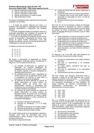 Prefeitura Municipal de Lagoa Grande - PE
Concurso Público 2007 – http://www.asperhs.com.br
    a)   Apenas a afirmativa I está correta.                             a)   A ação de avaliar deve ser sempre diagnóstica e
    b)   Apenas a afirmativa II está correta.                                 processual.
    c)   Apenas a afirmativa III está correta.                           b)   A ação de avaliar deve ser sempre classificatória.
    d)   Apenas as afirmativas I e II estão corretas.                    c)   A avaliação deve ocorrer para decidir quanto à
    e)   Não há afirmativa correta.                                           aprovação ou reprovação do aluno, no final do
                                                                              período letivo.
13. Quanto à Avaliação Escolar assinale V para afirmativa                d)   Somente os alunos devem ser avaliados.
verdadeira e F para falsa:                                               e)   N.d.a.

( ) A função de controle refere-se aos meios e à                   16. O Art. 37. da Lei de Diretrizes e Bases da Educação
freqüência das verificações e qualificações dos resultados         Nacional refere-se à Educação de Jovens e Adultos,
escolares, possibilitando o diagnóstico das situações              destinada àqueles que não tiveram acesso ou continuidade
didáticas.                                                         de estudos no ensino fundamental e médio, na idade
( ) A função pedagógico-didática da avaliação refere-se à          própria. É incorreto afirmar que os exames, a que se refere
verificação sistemática dos resultados do processo de              esse artigo:
ensino em termos de objetivos gerais e específicos.
( ) A função de diagnóstico da avaliação escolar permite                 a)   Serão realizados no nível de conclusão do ensino
verificar os progressos e dificuldades dos alunos, tanto                      fundamental, para os maiores de dezoito anos.
através de provas escritas dissertativas, como pela                      b)   Serão realizados no nível de conclusão do ensino
atuação do professor, que por sua vez não determinará as                      fundamental, para os maiores de quinze anos.
modificações no processo de ensino.                                      c)   Serão realizados no nível de conclusão do ensino
                                                                              médio, para os maiores de dezoito anos.
A seqüência correta, de cima para baixo, é:                              d)   Terão os conhecimentos e habilidades adquiridos
                                                                              pelos educandos por meios informais aferidos e
    a)   V–F–F                                                                reconhecidos.
    b)   F–F–F                                                           e)   N.d.a.
    c)   V–F–V
    d)   F–F–V                                                     17. Segundo o art. 5 da LDB, zelar pela freqüência do
    e)   V–V–F                                                     aluno do Ensino Fundamental à escola compete:

14. Quanto à participação na elaboração do Projeto                       a)   Aos pais ou responsáveis e aos órgãos auxiliares
Político Pedagógico, construção coletiva, considerando os                     da escola.
Artigos 12, 13 e 14, podemos afirmar que:                                b)   Aos pais ou responsáveis e às entidades
                                                                              particulares.
      I. Os docentes incumbir-se-ão de participar da                     c)   Ao Poder Público juntamente aos pais ou
         elaboração     da   proposta    pedagógica     do                    responsáveis.
         estabelecimento de ensino e de cumprir o plano                  d)   Aos pais ou responsáveis e às associações
         de trabalho, segundo a proposta pedagógica do                        comerciais.
         estabelecimento de ensino.                                      e)   Exclusivamente aos pais ou responsáveis.
     II. Os estabelecimentos de ensino, respeitadas as
         normas comuns e as do sistema de ensino, terão            18. Com relação aos Recursos Financeiros para a
         a incumbência de informar os pais sobre a                 educação, o artigo 69 da LDB determina que a União
         execução de sua proposta pedagógica.                      aplicará, anualmente, nunca menos de ____, e os Estados,
    III. Os sistemas de ensino definirão as normas da              o Distrito Federal e os Municípios, ____ , ou o que consta
         gestão democrática do ensino público, na                  nas respectivas Constituições ou Leis Orgânicas, da
         educação básica, de acordo com suas                       receita resultante de impostos, compreendidas as
         peculiaridades, incluindo a participação dos              transferências    constitucionais,   na   manutenção     e
         profissionais das comunidades escolar e local em          desenvolvimento do ensino público.
         conselhos escolares equivalentes.
    IV. Os sistemas de ensino definirão as normas da                     a)   18% – 10%
         gestão democrática do ensino público, na                        b)   10% – 18%
         educação básica, de acordo com os princípios                    c)   15% – 20%
         estabelecidos nacionalmente, de modo a manter                   d)   18% – 25%
         uma unidade curricular e a evitar o pluralismo de               e)   10% – 20%
         concepções pedagógicas.
                                                                   19. A lei 9.394/96 em seu artigo 26, determina que os
         a)   Somente a afirmativa II está correta.                currículos do ensino fundamental e médio devem ter uma
         b)   Somente as afirmativas I, II e III estão             base nacional comum, a ser complementada, em cada
              corretas.                                            sistema de ensino e estabelecimento escolar, por uma
         c)   Somente as afirmativas II e IV estão corretas.       parte diversificada, exigida pelas características regionais
         d)   Somente as afirmativas I e II estão corretas.        e locais da sociedade, da cultura e:
         e)   Todas as afirmativas estão corretas.
                                                                         a)   Da economia e da clientela.
15. A visão histórico-cultural da aprendizagem classifica a              b)   Do poder público e dos docentes.
avaliação como fonte de informação para novos                            c)   Dos docentes e da clientela
comportamentos a serem tomados a cada instante, no                       d)   Da clientela e do poder público
processo educacional.                                                    e)   Dos docentes e da economia
Isso implica na seguinte afirmação:


Grupo 03 - Cargo 13 – Professor de Português
                                                         Página 4 de 8
 