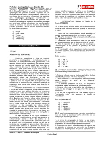 Prefeitura Municipal de Lagoa Grande - PE
Concurso Público 2007 – http://www.asperhs.com.br
20. A Educação Popular é um fenômeno de produção e               nossas eleições (suspiros de alívio ou de decepção à
apropriação dos produtos culturais, expresso por um              vontade), ou os eleitores declarados do Lula estão
sistema aberto de ensino e aprendizagem, constituído de          sabendo distinguir o moralismo de ocasião, cujo objetivo é
uma teoria de conhecimento referenciada na realidade,            tudo menos a moralidade, do moralismo legítimo. Ou,
com     metodologias    (pedagogia)   incentivadoras  à          claro, estão votando contra a imoralidade maior.
participação e ao empoderamento das pessoas, com
conteúdos e técnicas de avaliação processuais, permeado                    (VERISSIMO.Luís Antônio. O Estado de S.
por uma base política estimuladora de transformações             Paulo, 07/09/2006)
sociais e orientado por anseios humanos de liberdade,
justiça e igualdade. Trata-se de uma expressão derivada          21. O texto acima aborda, dentro de um tema bastante
da pedagogia proposta por:                                       amplo e atual, diferentes assuntos. Analise as afirmações
                                                                 a seguir:
    a)    Piaget
    b)    Paulo Freire                                           1. Dentro de um comportamento moral esperado há
    c)    Vygosky                                                espaço para pequenas mentiras, ou “mentiras sociais”.
    d)    Vasconcellos                                           2. “Moral” e “moralismo” são conceitualmente diferentes,
    e)    John Dewey                                             mas igualmente relativos.
                                                                 3. “Moralismo” pode ser entendido como um uso social,
                                                                 por vezes equivocado, que se faz do conceito de “moral”.
                                                                 4. Não é esperada de um país que se reconheça na
               Conhecimentos Específicos                         “malandragem” e no “jeitinho” a presença do “bom
                                                                 moralismo”.
                                                                 5. A “moralidade” esteve presente em muitos momentos
TEXTO I                                                          da história brasileira, como nas eleições de Jânio Quadros
                                                                 e Collor.
DOS USOS DO MORALISMO
                                                                 Estão corretas:
          Espera-se honestidade e ética de qualquer
governante ou pessoa pública — ou motorista, médico ou                 a)   1, 2 e 3
manicure. Um comportamento moral generalizado é um                     b)   1,2, 3 e 4.
requisito mínimo para a convivência, com ligeiros ajustes              c)   1, 3 e 5.
para a hipocrisia e a mentira social. Mas, como tudo na                d)   2, 3 e 4.
vida, o conceito de moral é relativo. Uma questão de                   e)   2, 3, 4 e 5.
perspectiva. Você pode viver no país mais imoral do
mundo, nascer e viver em meio à injustiça mais obscena e         22. Levando em consideração o último parágrafo do texto,
à miséria mais pornográfica, sem se dar conta disso — e          considere os seguintes comentários:
se escandalizar com cenas de sexo na TV. A imoralidade
endêmica brasileira nem exige que a gente viva em                1. Pode-se entender que os eleitores partidários de Lula
permanente estado de indignação, o que até                       não são influenciáveis pelo “mau moralismo”.
impossibilitaria a vida, nem absolve imoralidades menores        2. “Bom moralismo” e “mau moralismo” são responsáveis
a ponto de nada nos indignar. Mas é um pano de fundo             pelos    “suspiros   de     alívio” e   “de   decepção”,
contra o qual se estudam os usos e desusos, entre nós, do        respectivamente.
moralismo, essa outra coisa relativa que depende da              3. Os eleitores partidários de Lula, ao elegerem-no
perspectiva.                                                     governante, podem representar a “imoralidade maior”.
          O objetivo do moralismo não é, necessariamente,        4. Pode-se inferir que os partidários de Lula julgam as
a moralidade. Como o colesterol, existe moralismo ruim e         denúncias de corrupção a seu governo frutos do “mau
moralismo bom, com efeitos diferentes no organismo               moralismo”.
nacional, com perdão da metáfora médica prolongada. O            5. O fato de os partidários de Lula votarem contra a
moralismo pode ser um mau conselheiro político. Já foi em        “imoralidade maior” não assegura a eleição da
muitos momentos da nossa história. Ajudou a eleger o             “moralidade”.
Jânio Quadros, que iria varrer toda a sujeira deixada pelo
governo do Juscelino, e cuja renúncia inaugurou um dos           Está (ão) incorreto (s):
piores períodos da nossa vida institucional, culminando
com o golpe militar de 64, que também nasceu do                        a)   1 e 2 apenas.
moralismo, ou da cooptação de valores cristãos                         b)   2 apenas.
ameaçados pelo demônio vermelho. Foi o moralismo que                   c)   3 apenas.
elegeu o Collor, para acabar com a pouca vergonha dos                  d)   4 e 5 apenas.
marajás do serviço público. O moralismo mal usado tem                  e)   3 e 5 apenas.
um prontuário quase maior do que o da corrupção na
História destes últimos 60 anos.                                 23. O texto I expressa sentidos e intenções comunicativas
          O bom moralismo é um traço reincidente e               que nos levam a reconhecer certos elementos de sua
surpreendente no eleitorado de um país que gosta de se           composição e construção textual.
autocaracterizar como a terra do jeitinho e da
malandragem. O pior moralismo é o oportunista, para uso          1. A forma de composição do texto I e as funções
de acordo com a conveniência política. O fato de as              comunicativas previstas para ele constituem indicação de
denúncias de corrupção do governo Lula não estarem,              que se trata de um texto do tipo expositivo-opinativo.
aparentemente, afetando o julgamento da maioria dos              2. Predomina, no texto I, a função referencial, mesmo que
eleitores, sugere uma de duas coisas, dois pontos. Ou o          se perceba a presença de elementos da linguagem
moralismo já não tem o poder político que tinha nas              expressiva e metalingüística. O uso de pronomes de 1ª

Grupo 03 - Cargo 13 – Professor de Português
                                                       Página 5 de 8
 