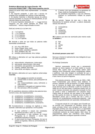 Prefeitura Municipal de Lagoa Grande - PE
Concurso Público 2007 – http://www.asperhs.com.br
pessoa do plural indica essa expressividade – a inclusão                  d)   O ensino, com que simpatizam os estudiosos da
do autor.                                                                      língua, alude às investigações lingüísticas.
3. No segundo parágrafo, o autor usa o recurso da                         e)   As variedades lingüísticas, a que nos referimos,
analogia como estratégia para reforçar a tese defendida.                       implicam no conhecimento múltiplo da própria
4. As alusões históricas a diferentes épocas da política                       língua.
nacional acarretam no recurso da intertextualidade, já que
retomam dados de outras fontes.                                     29. No período: “Apesar de tudo isso o show dos
5. O recurso lingüístico destacado em “... e cuja renúncia          Detonadores foi bastante animado”, a palavra destacada
inaugurou um dos piores períodos da nossa vida                      veicula uma idéia de:
institucional...” reforça a argumentação do autor.
                                                                          a)   conseqüência
Está (ao) correto (s) o (s) item (ns):                                    b)   modo
                                                                          c)   companhia
    a)   1 e 2 apenas.                                                    d)   comparação
    b)   1, 2 e 3 apenas.                                                 e)   concessão
    c)   3, 4 e 5 apenas.
    d)   2, 3 e 5 apenas.                                           30.A palavra que deve ser acentuada pela mesma razão
    e)   1, 2, 3 e 4 apenas.                                        de também é:

24. Assinale a série em que todas as palavras estão                       a)   fará
acentuadas corretamente:                                                  b)   útil
                                                                          c)   caráter
    a)   juri, vírus, órfã, fórum                                         d)   chá
    b)   cáries, Ângelo, física, martir                                   e)   jóquei
    c)   saída, paletó, subsidiária, balaústre
    d)   ítens, parabéns, táxi, vôo
    e)   prototipo, préconceituosa, ritmo, biótipo                  Os animais pensam como nós?

25. Indique a alternativa em que haja palavras grafadas             Será que o homem é realmente tão mais inteligente do que
erroneamente:                                                       as outras espécies?

    a)   extra-ordinário, infraestrutura, contra-regra              Por Rodrigo Cavalcante
    b)   auto-escola, sobre-humano, inter-racial
    c)   pré-história, pós-operatório, neo-republicano                  Nenhum pesquisador duvida que o pensamento
    d)   coabitar, colateral, bem-estar                             abstrato do Homo sapiens é um feito inédito no mundo
    e)   extra-oficial, anti-séptico, ultra-som                     animal. Mas, quanto mais os cientistas sabem sobre
                                                                    espécies como chimpanzés, gorilas, orangotangos, baleias
26. Assinale a alternativa em que a regência verbal esteja          e golfinhos, mais eles chegam à conclusão de que a
incorreta:                                                          barreira intelectual que separa os homens desses animais
                                                                    é bem menor do que se imaginava.
         a)   Deus perdoa aos pecados ao pecador.
         b)   Chamei todos os sócios, para participarem da               Dois estudos pioneiros, nas décadas de 1950 e 1960,
              reunião.                                              foram fundamentais para diminuir essa distância. O
         c)   Sua irresponsabilidade custou sofrimento a            primeiro, realizado na ilha de Koshima, no Japão, detectou
              toda a família.                                       que os macacos da região eram capazes de aprender
         d)   Implicaram o advogado em negócios ilícitos.           novas técnicas para se alimentar a partir da mudança do
         e)   Ela namorava o filho do prefeito.                     hábito de um dos seus pares. A pesquisa revelou que um
                                                                    jovem macaco provocara uma pequena revolução na ilha
27. Os superlativos absolutos sintéticos das palavras doce,         ao passar a lavar a batata-doce num pequeno braço
incrível e voraz, são respectivamente:                              d’água antes de comê-la, ato que passou a ser repetido
                                                                    por três quartos de todos os macacos jovens da ilha. A
    a)   amabilíssimo, incredibilíssimo, voracíssimo.               descoberta provou que o homem não era o único a
    b)   amabilérrimo, incredibilérrimo, voracentésimo.             transmitir um comportamento socialmente adquirido – não
    c)   amabilérrimo, incredibilérrimo, vorabilíssimo.             transmitido geneticamente nem aprendido individualmente.
    d)   amabilíssimo, incredibilíssimo, voracérrimo.
    e)   amabilíssimo, incredibilícissimo, voracíssimo.
                                                                         O segundo estudo foi o da inglesa Jane Goodall que,
28. Considerando-se o emprego de regência e crase,                  ao conviver com chimpanzés na Tanzânia, provou que
assinale a alternativa que apresenta a norma padrão:                esses primatas tinham uma complexa vida social, uma
                                                                    linguagem primitiva com mais de 20 sons e a capacidade
    a)   É mais preferível o estudo das variedades                  de usar diversas ferramentas para obter alimento – algo
         lingüísticas que ditar o ‘certo’ ou o ‘errado’.            considerado exclusivo da nossa espécie. Além disso, os
    b)   Já perguntaram à todo professor de Língua                  pesquisadores sabem que mamíferos como baleias,
         Portuguesa se é relevante o ensino das                     golfinhos e elefantes conseguem aprender e ensinar.
         variedades lingüística na escola.
    c)   O atual ensino de língua Portuguesa, de que se
         opõem os lingüistas, refere-se, primordialmente, à
         gramática.

Grupo 03 - Cargo 13 – Professor de Português
                                                          Página 6 de 8
 