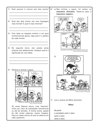 1)

Qual assunto é comum aos dois textos?

6)

___________________________________________
___________________________________________

a) Nas tirinhas a seguir, há verbos no
imperativo afirmativo. Passe-os para o
imperativo negativo:

___________________________________________

2)

Qual dos dois textos usa uma linguagem
mais formal? E qual é mais informal?

___________________________________________
___________________________________________

3)

Com base na resposta anterior e em seus
conhecimentos gerais, diga qual é o público
de cada revista.

___________________________________________
___________________________________________

4)

No segundo texto, são usadas gírias
próprias dos adolescentes. Explique qual é o
significado de uma delas.
b)

___________________________________________
___________________________________________
___________________________________________

5)

Observe a tirinha a seguir:

7)
Às vezes falamos pouco, mas “dizemos”
muito por meio de expressões fisionômicas
ou até de atitudes. A tirinha acima, apesar
de não conter palavras, possui imagens.
Faça um relato escrito do que se observa em
cada quadrinho.

Leia o poema de Mário Quintana:
Ritmo
Na porta
a varredeira varre o cisco
varre o cisco
varre o cisco.

 