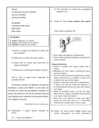 b) "As manchas na roupa dos passageiros
ninguém via."

Na pia
a menininha escova os dentes
escova os dentes
escova os dentes.
9)

No arroio1

Copie do texto duas orações sem sujeito.

a lavadeira bate roupa
bate roupa
Texto para a questão 10.

bate roupa...

Vocabulário:
1. arroio: pequeno rio, riacho.
2. verso: cada linha de um poema.
3. estrofes: conjunto de versos.
a) Qual é o sujeito da oração em cada uma
das estrofes?
b) Reescreva o núcleo de cada sujeito.
c) Quais são os verbos que exprimem as
ações praticadas?
d) Reescreva os predicados desses sujeitos.

Leia o texto a seguir para responder às
questões 8 e 9.
O trenzinho recebeu em Maguari o pessoal do
matadouro e tocou para Belém. Já era noite. As
manchas na roupa dos passageiros ninguém via
porque não havia luz. De vez em quando, passava
uma fagulha que a chaminé da locomotiva botava.
E os vagões no escuro.
MACHADO, Antônio de Alcântara.

8)

Classifique o sujeito dessas orações do
texto:
a) "...tocou para Belém."

» Dois copos de plástico transparente.
» Uma vasilha grande de plástico transparente
cheia de água.
Desenvolvimento:
» Encha a vasilha com água quase até a
borda;
» Mergulhe um dos copos, inclinando-o para
que entre água;
» Com as mãos submersas segurando os dois
copos, aproxime-os e coloque o copo com
ar abaixo do que entrou água;
» Incline o copo que está com ar lentamente,
e deixe o ar sair em forma de bolhas e ir
se acomodando dentro do copo que estava
com água;
» Após ter passado todo o ar de um copo
para o outro, repita a atividade, devolvendo
o ar para o copo de origem;
» Para isto é só colocar o copo com água
acima do que está com ar, ir inclinando
lentamente e passe para o outro copo.

10) Copie, do texto acima, cinco verbos que
estão conjugados no modo imperativo.

 