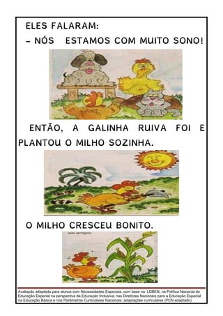 Avaliação adaptada para alunos com Necessidades Especiais, com base na LDBEN; na Política Nacional de
Educação Especial na perspectiva da Educação Inclusiva; nas Diretrizes Nacionais para a Educação Especial
na Educação Básica e nos Parâmetros Curriculares Nacionais: adaptações curriculares (PCN adaptado).
ELES FALARAM:
- NÓS ESTAMOS COM MUITO SONO!
ENTÃO, A GALINHA RUIVA FOI E
PLANTOU O MILHO SOZINHA.
O MILHO CRESCEU BONITO.
 