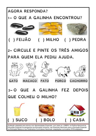 Avaliação adaptada para alunos com Necessidades Especiais, com base na LDBEN; na Política Nacional de
Educação Especial na perspectiva da Educação Inclusiva; nas Diretrizes Nacionais para a Educação Especial
na Educação Básica e nos Parâmetros Curriculares Nacionais: adaptações curriculares (PCN adaptado).
AGORA RESPONDA?
1- O QUE A GALINHA ENCONTROU?
( ) FEIJÃO ( ) MILHO ( ) PEDRA
2- CIRCULE E PINTE OS TRÊS AMIGOS
PARA QUEM ELA PEDIU AJUDA.
GATO MACACO PATO PORCO CACHORRO
3- O QUE A GALINHA FEZ DEPOIS
QUE COLHEU O MILHO?
( ) SUCO ( ) BOLO ( ) CASA
 