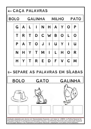 Avaliação adaptada para alunos com Necessidades Especiais, com base na LDBEN; na Política Nacional de
Educação Especial na perspectiva da Educação Inclusiva; nas Diretrizes Nacionais para a Educação Especial
na Educação Básica e nos Parâmetros Curriculares Nacionais: adaptações curriculares (PCN adaptado).
4- CAÇA PALAVRAS
5-
G A L I N H A Y O P
T R T D C W B O L O
P A T O J I U Y I U
N H Y T M I L H O R
H Y T R E D F V C M
6- SEPARE AS PALAVRAS EM SÍLABAS
BOLO GALINHA MILHO PATO
BOLO GATO GALINHA
PATO
 