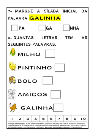 Avaliação adaptada para alunos com Necessidades Especiais, com base na LDBEN; na Política Nacional de
Educação Especial na perspectiva da Educação Inclusiva; nas Diretrizes Nacionais para a Educação Especial
na Educação Básica e nos Parâmetros Curriculares Nacionais: adaptações curriculares (PCN adaptado).
7- MARQUE A SÍLABA INICIAL DA
PALAVRA GALINHA
PA GA NHA
8- QUANTAS LETRAS TEM AS
SEGUINTES PALAVRAS.
MILHO
PINTINHO
BOLO
AMIGOS
GALINHA
1 2 3 4 5 6 7 8 9 10
 