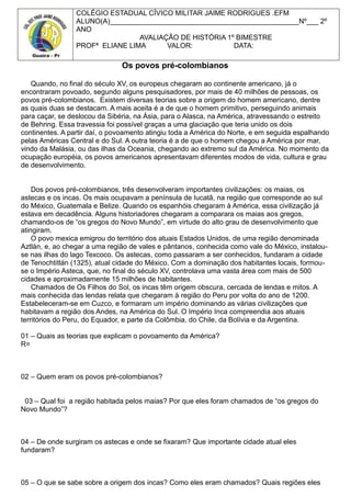 COLÉGIO ESTADUAL CÍVICO MILITAR JAIME RODRIGUES .EFM
ALUNO(A)________________________________________________Nº___ 2º
ANO
AVALIAÇÃO DE HISTÓRIA 1º BIMESTRE
PROFª ELIANE LIMA VALOR: DATA:
Os povos pré-colombianos
Quando, no final do século XV, os europeus chegaram ao continente americano, já o
encontraram povoado, segundo alguns pesquisadores, por mais de 40 milhões de pessoas, os
povos pré-colombianos. Existem diversas teorias sobre a origem do homem americano, dentre
as quais duas se destacam. A mais aceita é a de que o homem primitivo, perseguindo animais
para caçar, se deslocou da Sibéria, na Ásia, para o Alasca, na América, atravessando o estreito
de Behring. Essa travessia foi possível graças a uma glaciação que teria unido os dois
continentes. A partir daí, o povoamento atingiu toda a América do Norte, e em seguida espalhando
pelas Américas Central e do Sul. A outra teoria é a de que o homem chegou a América por mar,
vindo da Malásia, ou das ilhas da Oceania, chegando ao extremo sul da América. No momento da
ocupação européia, os povos americanos apresentavam diferentes modos de vida, cultura e grau
de desenvolvimento.
Dos povos pré-colombianos, três desenvolveram importantes civilizações: os maias, os
astecas e os incas. Os mais ocupavam a península de Iucatã, na região que corresponde ao sul
do México, Guatemala e Belize. Quando os espanhóis chegaram à América, essa civilização já
estava em decadência. Alguns historiadores chegaram a comparara os maias aos gregos,
chamando-os de “os gregos do Novo Mundo”, em virtude do alto grau de desenvolvimento que
atingiram.
O povo mexica emigrou do território dos atuais Estados Unidos, de uma região denominada
Aztlán, e, ao chegar a uma região de vales e pântanos, conhecida como vale do México, instalou-
se nas ilhas do lago Texcoco. Os astecas, como passaram a ser conhecidos, fundaram a cidade
de Tenochtitlán (1325), atual cidade do México. Com a dominação dos habitantes locais, formou-
se o Império Asteca, que, no final do século XV, controlava uma vasta área com mais de 500
cidades e aproximadamente 15 milhões de habitantes.
Chamados de Os Filhos do Sol, os incas têm origem obscura, cercada de lendas e mitos. A
mais conhecida das lendas relata que chegaram à região do Peru por volta do ano de 1200.
Estabeleceram-se em Cuzco, e formaram um império dominando as várias civilizações que
habitavam a região dos Andes, na América do Sul. O Império Inca compreendia aos atuais
territórios do Peru, do Equador, e parte da Colômbia, do Chile, da Bolívia e da Argentina.
01 – Quais as teorias que explicam o povoamento da América?
R=
02 – Quem eram os povos pré-colombianos?
03 – Qual foi a região habitada pelos maias? Por que eles foram chamados de “os gregos do
Novo Mundo”?
04 – De onde surgiram os astecas e onde se fixaram? Que importante cidade atual eles
fundaram?
05 – O que se sabe sobre a origem dos incas? Como eles eram chamados? Quais regiões eles
 