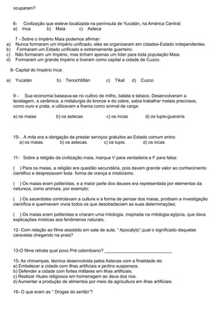 ocuparam?
6- Civilização que esteve localizada na península de Yucatán, na América Central:
a) Inca b) Maia c) Asteca
7 - Sobre o Império Maia podemos afirmar:
a) Nunca formaram um Império unificado, eles se organizaram em cidades-Estado independentes.
b) Formaram um Estado unificado e extremamente guerreiro.
c) Não formaram um Império, mas tinham apenas um líder para toda população Maia.
d) Formaram um grande Império e tiveram como capital a cidade de Cuzco.
8- Capital do Império Inca:
a) Yucatán b) Tenochtitlán c) Tikal d) Cuzco
9 - Sua economia baseava-se no cultivo de milho, batata e tabaco. Desenvolveram a
tecelagem, a cerâmica, a metalurgia do bronze e do cobre, sabia trabalhar metais preciosos,
como ouro e prata, e utilizavam a lhama como animal de carga:
a) os maias b) os astecas c) os incas d) os tupis-guaranis
10- . A mita era a obrigação de prestar serviços gratuitos ao Estado comum entre:
a) os maias. b) os astecas. c) os tupis. d) os incas
11- Sobre a religião da civilização maia, marque V para verdadeira e F para falsa:
( ) Para os maias, a religião era questão secundária, pois davam grande valor ao conhecimento
cientifico e desprezavam toda forma de crença e misticismo.
( ) Os maias eram politeístas, e a maior parte dos deuses era representada por elementos da
natureza, como animais, por exemplo;
( ) Os sacerdotes controlavam a cultura e a forma de pensar dos maias, proibiam a investigação
científica e queimavam vivos todos os que desobedeciam as suas determinações;
( ) Os maias eram politeístas e criaram uma mitologia, inspirada na mitologia egípcia, que dava
explicações místicas aos fenômenos naturais;
12- Com relação ao filme assistido em sala de aula: “ Apocalyto”,qual o significado daquelas
caravelas chegando na praia?
13-O filme retrata qual povo Pré colombiano? ___________________________
15- As chinampas, técnica desenvolvida pelos Astecas com a finalidade de:
a) Embelezar a cidade com ilhas artificiais e jardins suspensos.
b) Defender a cidade com fortes militares em ilhas artificiais.
c) Realizar rituais religiosos em homenagem ao deus dos rios.
d) Aumentar a produção de alimentos por meio da agricultura em ilhas artificiais.
16- O que eram as “ Drogas do sertão”?
 