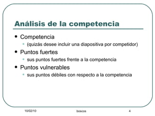 Análisis de la competencia Competencia  (quizás desee incluir una diapositiva por competidor) Puntos fuertes  sus puntos fuertes frente a la competencia Puntos vulnerables sus puntos débiles con respecto a la competencia 
