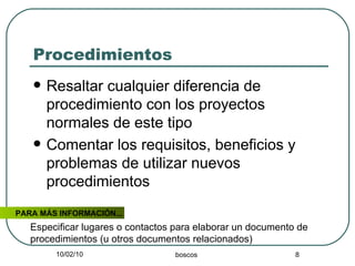 Procedimientos Resaltar cualquier diferencia de procedimiento con los proyectos normales de este tipo Comentar los requisitos, beneficios y problemas de utilizar nuevos procedimientos PARA MÁS INFORMACIÓN... Especificar lugares o contactos para elaborar un documento de procedimientos (u otros documentos relacionados) 