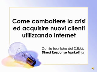 Come combattere la crisi ed acquisire nuovi clienti utilizzando Internet Con le tecniche del D.R.M. Direct Response Marketing 
