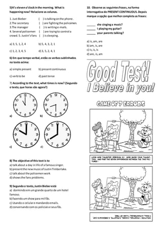 5)It’s eleveno’clockinthe morning. What is
happeningnow? Relacione as colunas.
1. Just Bieber ( ) istalkingonthe phone.
2.The secretary ( ) are fightingthe policemen.
3.The manager ( ) is writinge-mails.
4. Several policemen ( ) are tryingto control a
crowd. 5. Justin’sfans ( ) issleeping.
a) 3, 5, 1, 2, 4 b) 5, 4, 3, 2, 1
c) 1, 2, 3, 4, 5 d) 3, 5, 2, 4, 1
6) Em que tempo verbal,estão os verbossublinhados
no texto acima:
a) simple present b) presentcontinuous
c) verbto be d) past tense
7) According to the text,what timesis now? (Segundo
o texto,que horas são agora?)
a) b)
c) d)
8) The objective ofthis text is to
a) talkabout a day inlife of a famoussinger.
b) presentthe newmusicof JustinTimberlake.
c) talkabout the policemenwork
d) showsthe fans problems.
9) Segundoo texto,JustinBieberestá
a) dormindoemumgrande quarto de um hotel
famoso.
b) fazendoumshow para mil fãs.
c) Usando o celulare mandandoemails.
d) conversandocomos policiaise seusfãs.
10. Observe as seguintesfrases,na forma
interrogativa do PRESENT CONTINUOUS.Depois
marque a opção que melhorcompleta as frases:
______ she singinga music?
______ I playingmy guitar?
______ your parents talking?
a) is,am, are
b) am, is,are
c) is,is,is
d) are, is,am
____________________________________________
 