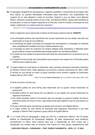 CONCURSO PÚBLICO – PARNARAMA – PROF. ENSINO FUNDAMENTAL - NÍVEL I (1º - 5º ANO)
ATUALIDADES E CONHECIMENTOS LOCAIS
26. “A passagem obrigatória de colonizadores e viajantes possibilitou o crescimento da povoação. Dois
anos depois, as grandes dificuldades enfrentadas pelos fazendeiros com propriedades nas
margens do rio, para atingirem a sede do município, forçaram a que um deles, Lauro Barbosa
Ribeiro, utilizando o prestígio político do seu irmão, Joel Barbosa Ribeiro, lutasse pela transferência
da sede para um local na margem esquerda do rio Parnaíba, onde foi iniciada a construção da nova
cidade, obedecendo um moderno plano de urbanismo.”
Acesso em 10/02/2014.http://www.tribunadomaranhao.com.br/blogs/parabens-parnarama-63-anos-construindo-historias-8580.html.
Sobre o fragmento acima relacionado à história de Parnarama podemos afirmar, EXCETO:
a) As articulações políticas são importantes não só para nascimento de uma cidade, mas para sua
organização ao longo de sua existência.
b) A colonização da região e processo de ocupação dos colonizadores e a passagem de viajantes
foram possibilitando condições para que a cidade pudesse surgir.
c) A imposição de plano de urbanismo foi sempre rejeitada pelos fazendeiros e defendida pelos
grupos políticos urbanos controlados pelo prestígio político de Joel Barbosa Ribeiro.
d) O projeto da nova cidade foi proporcionado pelo ideal dos colonizadores em consonância com os
viajantes.
e) A cidade foi fruto da ação dos colonizadores que buscavam nas margens do rio Parnaíba pastos
melhores para criação do gado.
27. “A origem política de José Sarney no Maranhão, está a principio claramente associada à liderança
do Senador Vitorino Freire, chefe oligárquico que dominou a política maranhense de 1946 a 1965.
O período em que Sarney se insere no grupo vitorinista ocorre durante a gestão do Governador
Eugênio Barros (1951-1954)”.
(MELO, Francivaldo. História do Maranhão. São Luís: Gráfica & Editora Alpha, 2009. p.184).
O trecho nos leva a concluir que:
a) A trajetória política de José Sarney esta relacionada com os grupos menos favorecidos na
política local.
b) Atividade política de José Sarney tem sua gênese na sua relação com grupos tradicionais da
oligarquia maranhense.
c) Sua ampla atividade política foi favorecida pela sua oposição ao governo Eugênio de Barros,
adversário político de Vitorino Freire, responsável direto pela trajetória inicial de José Sarney na
política.
d) O grupo vitorinista apoio José Sarney na eleição para concorrer com Eugênio Barros.
e) A origem política de José Sarney foi favorecida pela oligárquica maranhense e que fazia
oposição a Vitorino Freire e apoiava o grupo político de Eugênio Barros.
28. “[...] A maior fonte de perseguição à Igreja em 2013 foi o extremismo islâmico. Dos 50 países
listados na Classificação da Perseguição Religiosa, 36 deles apresentaram essa tendência,
principalmente na África. Seria possível dizer que a Classificação de 2014 mostra que a
perseguição aos cristãos está se tornando mais intensa em mais países, espalhando-se pelo
 