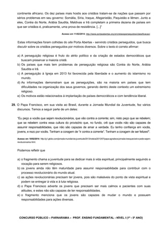 CONCURSO PÚBLICO – PARNARAMA – PROF. ENSINO FUNDAMENTAL - NÍVEL I (1º - 5º ANO)
continente africano. Os dez países mais hostis aos cristãos tratam-se de nações que passam por
sérios problemas em seu governo: Somália, Síria, Iraque, Afeganistão, Paquistão e Iêmen. Junto a
eles, Coréia do Norte, Arábia Saudita, Maldivas e Irã completam a primeira dezena de países em
que ser cristãos é, praticamente, uma prova de resistência. [...]”
Acesso em 11/02/2014. http://www.portasabertas.org.br/cristaosperseguidos/classificacao/.
Estas informações foram colhidas do site Porta Abertas - servindo cristãos perseguidos, que busca
discutir sobre os cristãos perseguidos por motivos diversos. Sobre o texto é correto afirmar:
a) A perseguição religiosa é fruto do atrito político e da criação de estados democráticos que
buscam preservar a maioria cristã.
b) Os países que mais tem problemas de perseguição religiosa são Coréia do Norte, Arábia
Saudita e Irã.
c) A perseguição à Igreja em 2013 foi favorecida pela liberdade e o aumento do islamismo no
mundo.
d) As informações demonstram que as perseguições, são na maioria em países que tem
dificuldades na organização dos seus governos, gerando dentro deste contexto um extremismo
religioso.
e) Os motivos estão relacionados à implantação de países democráticos e com tendência liberal.
29. O Papa Francisco, em sua visita ao Brasil, durante a Jornada Mundial da Juventude, fez vários
discursos. Temos a seguir parte de um deles:
“Eu peço a vocês que sejam revolucionários, que vão contra a corrente; sim, nisto peço que se rebelem;
que se rebelem contra essa cultura do provisório que, no fundo, crê que vocês não são capazes de
assumir responsabilidades, que não são capazes de amar a verdade. Eu tenho confiança em vocês,
jovens, e rezo por vocês. Tenham a coragem de “ir contra a corrente”. Tenham a coragem de ser felizes!".
Acesso em 10/02/2014. http://g1.globo.com/jornada-mundial-da-juventude/2013/noticia/2013/07/papa-agradece-jornada-inesquecivel-e-pede-sejam-
revolucionarios.html.
Podemos refletir que
a) o fragmento chama a juventude para se dedicar mais à vida espiritual, principalmente seguindo a
vocação para serem religiosos.
b) os jovens ainda não têm maturidade para assumir responsabilidade para contribuir com o
processo revolucionário do mundo atual.
c) as ações revolucionárias precisam ter jovens, pois são maleáveis do ponto de vista espiritual e
podem se entregar à vida e à luta religiosa.
d) o Papa Francisco adverte os jovens que precisam ser mais calmos e pacientes com suas
atitudes, e estes não são capazes de ter responsabilidades.
e) o fragmento menciona que os jovens são capazes de mudar o mundo e possuem
responsabilidades para ações diversas.
 