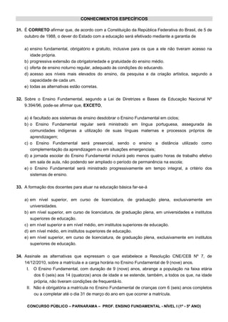 CONCURSO PÚBLICO – PARNARAMA – PROF. ENSINO FUNDAMENTAL - NÍVEL I (1º - 5º ANO)
CONHECIMENTOS ESPECÍFICOS
31. É CORRETO afirmar que, de acordo com a Constituição da República Federativa do Brasil, de 5 de
outubro de 1988, o dever do Estado com a educação será efetivado mediante a garantia de
a) ensino fundamental, obrigatório e gratuito, inclusive para os que a ele não tiveram acesso na
idade própria.
b) progressiva extensão da obrigatoriedade e gratuidade do ensino médio.
c) oferta de ensino noturno regular, adequado às condições do educando.
d) acesso aos níveis mais elevados do ensino, da pesquisa e da criação artística, segundo a
capacidade de cada um.
e) todas as alternativas estão corretas.
32. Sobre o Ensino Fundamental, segundo a Lei de Diretrizes e Bases da Educação Nacional Nº
9.394/96, pode-se afirmar que, EXCETO,
a) é facultado aos sistemas de ensino desdobrar o Ensino Fundamental em ciclos;
b) o Ensino Fundamental regular será ministrado em língua portuguesa, assegurada às
comunidades indígenas a utilização de suas línguas maternas e processos próprios de
aprendizagem;
c) o Ensino Fundamental será presencial, sendo o ensino a distância utilizado como
complementação da aprendizagem ou em situações emergenciais;
d) a jornada escolar do Ensino Fundamental incluirá pelo menos quatro horas de trabalho efetivo
em sala de aula, não podendo ser ampliado o período de permanência na escola;
e) o Ensino Fundamental será ministrado progressivamente em tempo integral, a critério dos
sistemas de ensino.
33. A formação dos docentes para atuar na educação básica far-se-á
a) em nível superior, em curso de licenciatura, de graduação plena, exclusivamente em
universidades.
b) em nível superior, em curso de licenciatura, de graduação plena, em universidades e institutos
superiores de educação.
c) em nível superior e em nível médio, em institutos superiores de educação.
d) em nível médio, em institutos superiores de educação.
e) em nível superior, em curso de licenciatura, de graduação plena, exclusivamente em institutos
superiores de educação.
34. Assinale as alternativas que expressam o que estabelece a Resolução CNE/CEB Nº 7, de
14/12/2010, sobre a matrícula e a carga horária no Ensino Fundamental de 9 (nove) anos.
I. O Ensino Fundamental, com duração de 9 (nove) anos, abrange a população na faixa etária
dos 6 (seis) aos 14 (quatorze) anos de idade e se estende, também, a todos os que, na idade
própria, não tiveram condições de frequentá-lo.
II. Não é obrigatória a matrícula no Ensino Fundamental de crianças com 6 (seis) anos completos
ou a completar até o dia 31 de março do ano em que ocorrer a matrícula.
 