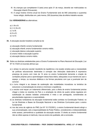 CONCURSO PÚBLICO – PARNARAMA – PROF. ENSINO FUNDAMENTAL - NÍVEL I (1º - 5º ANO)
III. As crianças que completarem 6 (seis) anos após 31 de março, deverão ser matriculadas na
Educação Infantil (Pré-escola).
IV. A carga horária mínima anual do Ensino Fundamental será de 840 (oitocentas e quarenta)
horas relógio, distribuídas em, pelo menos, 200 (duzentos) dias de efetivo trabalho escolar.
São VERDADEIRAS as alternativas:
a) I, III e IV.
b) I, II, III e IV.
c) I e III.
d) II e IV.
e) I e IV.
35. A educação escolar brasileira compõe-se de
a) educação infantil e ensino fundamental.
b) educação infantil, ensino fundamental e ensino médio.
c) educação básica e educação superior.
d) ensino médio e educação superior.
e) educação básica e ensino médio.
36. Sobre as diretrizes estabelecidas para o Ensino Fundamental no Plano Nacional de Educação ( Lei
Nº 10.172/01) é incorreto afirmar que
a) o atraso no percurso escolar resultante da repetência e da evasão sinaliza para a necessidade
de políticas educacionais destinadas à correção das distorções idade-série. A expressiva
presença de jovens com mais de 14 anos no ensino fundamental demanda a criação de
condições próprias para a aprendizagem dessa faixa etária, adequadas à sua maneira de usar o
espaço, o tempo, os recursos didáticos e às formas peculiares com que a juventude tem de
conviver.
b) o turno integral e as classes de aceleração são modalidades inovadoras na tentativa de
solucionar a universalização do ensino e minimizar a repetência.
c) a escola rural requer um tratamento diferenciado, pois a oferta de ensino fundamental precisa
chegar a todos os recantos do País e a ampliação da oferta de quatro séries regulares em
substituição às classes isoladas unidocentes é meta a ser perseguida, consideradas as
peculiaridades regionais e a sazonalidade.
d) as diretrizes norteadoras da educação fundamental estão contidas na Constituição Federal, na
Lei de Diretrizes e Bases da Educação Nacional e nas Diretrizes Curriculares para o ensino
fundamental.
e) nos dez anos de vigência do PNE (Lei Nº 10.172/2001), o ensino fundamental deverá atingir a
sua universalização, sob a responsabilidade do Poder Público, considerando a indissociabilidade
entre acesso, permanência e qualidade da educação escolar. O direito ao ensino fundamental
não se refere apenas à matrícula, mas ao ensino de qualidade, até a conclusão.
 
