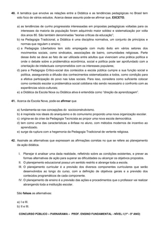 CONCURSO PÚBLICO – PARNARAMA – PROF. ENSINO FUNDAMENTAL - NÍVEL I (1º - 5º ANO)
40. A temática que envolve as relações entre a Didática e as tendências pedagógicas no Brasil tem
sido foco de vários estudos. Acerca desse assunto pode-se afirmar que, EXCETO,
a) as tendências de cunho progressista interessadas em propostas pedagógicas voltadas para os
interesses da maioria da população foram adquirindo maior solidez e sistematização por volta
dos anos 80. São também denominadas “teorias críticas da educação”;
b) na Pedagogia Tradicional, a Didática é uma disciplina normativa, um conjunto de princípios e
normas que regulam o ensino;
c) a Pedagogia Libertadora tem sido empregada com muito êxito em vários setores dos
movimentos sociais, como sindicatos, associações de bairro, comunidades religiosas. Parte
desse êxito se deve ao fato de ser utilizada entre adultos que vivenciam uma prática política e
onde o debate sobre a problemática econômica, social e política pode ser aprofundado com a
orientação de intelectuais comprometidos com os interesses populares;
d) para a Pedagogia Crítico-social dos conteúdos a escola pública cumpre a sua função social e
política, assegurando a difusão dos conhecimentos sistematizados a todos, como condição para
a efetiva participação do povo nas lutas sociais. Para isso, considera como suficiente colocar
como conteúdo escolar a problemática social cotidiana não sendo necessário o confronto com as
experiências sócio-culturais;
e) a Didática da Escola Nova ou Didática ativa é entendida como “direção da aprendizagem”.
41. Acerca da Escola Nova, pode-se afirmar que
a) fundamenta-se nas concepções do socioconstrutivismo.
b) é inspirada nos ideais do anarquismo e do comunismo propondo uma nova organização escolar.
c) origina-se da crise da Pedagogia Tecnicista ao propor uma nova escola democrática.
d) tem como uma das características a ênfase no aluno, com métodos modernos de incentivo ao
aprendizado.
e) surge da ruptura com a hegemonia da Pedagogia Tradicional de vertente religiosa.
42. Assinale as alternativas que expressam as afirmações corretas no que se refere ao planejamento
da ação didática.
I. Planejar é analisar uma dada realidade, refletindo sobre as condições existentes, e prever as
formas alternativas de ação para superar as dificuldades ou alcançar os objetivos propostos.
II. O planejamento educacional possui um sentido restrito e abrange toda a escola.
III. O planejamento curricular é a previsão dos diversos componentes curriculares que serão
desenvolvidos ao longo do curso, com a definição de objetivos gerais e a previsão dos
conteúdos programáticos de cada componente.
IV. O planejamento de ensino é a previsão das ações e procedimentos que o professor vai realizar
abrangendo toda a instituição escolar.
São falsas as alternativas:
a) I e III.
b) II e III.
 