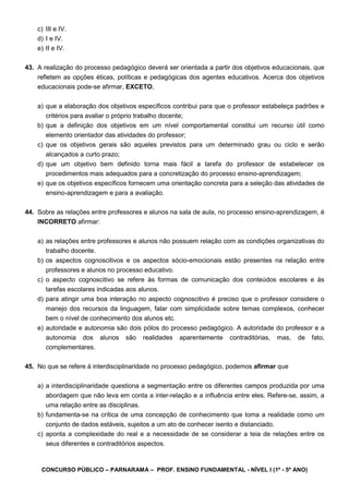 CONCURSO PÚBLICO – PARNARAMA – PROF. ENSINO FUNDAMENTAL - NÍVEL I (1º - 5º ANO)
c) III e IV.
d) I e IV.
e) II e IV.
43. A realização do processo pedagógico deverá ser orientada a partir dos objetivos educacionais, que
refletem as opções éticas, políticas e pedagógicas dos agentes educativos. Acerca dos objetivos
educacionais pode-se afirmar, EXCETO,
a) que a elaboração dos objetivos específicos contribui para que o professor estabeleça padrões e
critérios para avaliar o próprio trabalho docente;
b) que a definição dos objetivos em um nível comportamental constitui um recurso útil como
elemento orientador das atividades do professor;
c) que os objetivos gerais são aqueles previstos para um determinado grau ou ciclo e serão
alcançados a curto prazo;
d) que um objetivo bem definido torna mais fácil a tarefa do professor de estabelecer os
procedimentos mais adequados para a concretização do processo ensino-aprendizagem;
e) que os objetivos específicos fornecem uma orientação concreta para a seleção das atividades de
ensino-aprendizagem e para a avaliação.
44. Sobre as relações entre professores e alunos na sala de aula, no processo ensino-aprendizagem, é
INCORRETO afirmar:
a) as relações entre professores e alunos não possuem relação com as condições organizativas do
trabalho docente.
b) os aspectos cognoscitivos e os aspectos sócio-emocionais estão presentes na relação entre
professores e alunos no processo educativo.
c) o aspecto cognoscitivo se refere às formas de comunicação dos conteúdos escolares e às
tarefas escolares indicadas aos alunos.
d) para atingir uma boa interação no aspecto cognoscitivo é preciso que o professor considere o
manejo dos recursos da linguagem, falar com simplicidade sobre temas complexos, conhecer
bem o nível de conhecimento dos alunos etc.
e) autoridade e autonomia são dois pólos do processo pedagógico. A autoridade do professor e a
autonomia dos alunos são realidades aparentemente contraditórias, mas, de fato,
complementares.
45. No que se refere à interdisciplinaridade no processo pedagógico, podemos afirmar que
a) a interdisciplinaridade questiona a segmentação entre os diferentes campos produzida por uma
abordagem que não leva em conta a inter-relação e a influência entre eles. Refere-se, assim, a
uma relação entre as disciplinas.
b) fundamenta-se na crítica de uma concepção de conhecimento que toma a realidade como um
conjunto de dados estáveis, sujeitos a um ato de conhecer isento e distanciado.
c) aponta a complexidade do real e a necessidade de se considerar a teia de relações entre os
seus diferentes e contraditórios aspectos.
 