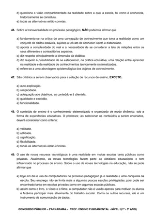 CONCURSO PÚBLICO – PARNARAMA – PROF. ENSINO FUNDAMENTAL - NÍVEL I (1º - 5º ANO)
d) questiona a visão compartimentada da realidade sobre a qual a escola, tal como é conhecida,
historicamente se constituiu.
e) todas as alternativas estão corretas.
46. Sobre a transversalidade no processo pedagógico, NÃO podemos afirmar que
a) fundamenta-se na crítica de uma concepção de conhecimento que toma a realidade como um
conjunto de dados estáveis, sujeitos a um ato de conhecer isento e distanciado.
b) aponta a complexidade do real e a necessidade de se considerar a teia de relações entre os
seus diferentes e contraditórios aspectos.
c) diz respeito principalmente à dimensão da didática.
d) diz respeito à possibilidade de se estabelecer, na prática educativa, uma relação entre aprender
na realidade e da realidade de conhecimentos teoricamente sistematizados.
e) refere-se a uma abordagem epistemológica dos objetos de conhecimento.
47. São critérios a serem observados para a seleção de recursos de ensino, EXCETO,
a) auto-explicação.
b) simplicidade.
c) adequação aos objetivos, ao conteúdo e à clientela.
d) qualidade e exatidão.
e) funcionalidade.
48. O conteúdo de ensino é o conhecimento sistematizado e organizado de modo dinâmico, sob a
forma de experiências educativas. O professor, ao selecionar os conteúdos a serem ensinados,
deverá considerar como critério:
a) validade.
b) utilidade.
c) significação.
d) flexibilidade.
e) todas as alternativas estão corretas.
49. O uso de novos recursos tecnológicos é uma realidade em muitas escolas tanto públicas como
privadas. Atualmente, as novas tecnologias fazem parte do cotidiano educacional e tem
influenciado no processo de ensino. Sobre o uso de novas tecnologias na educação, não se pode
afirmar que
a) hoje em dia o uso de computadores no processo pedagógico já é realidade e uma conquista da
escola. Seu emprego não se limita mais a algumas poucas escolas privilegiadas, pois pode ser
encontrado tanto em escolas privadas como em algumas escolas públicas.
b) assim como o livro, o vídeo e o filme, o computador não é usado apenas para motivar os alunos
e fazê-los participar mais ativamente do trabalho escolar. Como os outros recursos, ele é um
instrumento de comunicação de dados.
 