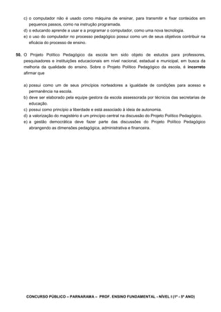 CONCURSO PÚBLICO – PARNARAMA – PROF. ENSINO FUNDAMENTAL - NÍVEL I (1º - 5º ANO)
c) o computador não é usado como máquina de ensinar, para transmitir e fixar conteúdos em
pequenos passos, como na instrução programada.
d) o educando aprende a usar e a programar o computador, como uma nova tecnologia.
e) o uso do computador no processo pedagógico possui como um de seus objetivos contribuir na
eficácia do processo de ensino.
50. O Projeto Político Pedagógico da escola tem sido objeto de estudos para professores,
pesquisadores e instituições educacionais em nível nacional, estadual e municipal, em busca da
melhoria da qualidade do ensino. Sobre o Projeto Político Pedagógico da escola, é incorreto
afirmar que
a) possui como um de seus princípios norteadores a igualdade de condições para acesso e
permanência na escola.
b) deve ser elaborado pela equipe gestora da escola assessorada por técnicos das secretarias de
educação.
c) possui como princípio a liberdade e está associado à ideia de autonomia.
d) a valorização do magistério é um princípio central na discussão do Projeto Político Pedagógico.
e) a gestão democrática deve fazer parte das discussões do Projeto Político Pedagógico
abrangendo as dimensões pedagógica, administrativa e financeira.
 