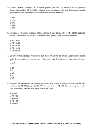 CONCURSO PÚBLICO – PARNARAMA – PROF. ENSINO FUNDAMENTAL - NÍVEL I (1º - 5º ANO)
15. Um carro popular consegue com um litro de gasolina percorrer 13 quilômetros. No tanque de um
desses carros cabem 45 litros. Com o tanque cheio e mantendo essa taxa de consumo, quantos
quilômetros o carro percorrerá até o esvaziamento completo do tanque?
a) 555.
b) 565.
c) 575.
d) 585.
e) 595.
16. Um casal de Parnarama foi passar 12 dias na Praia de Luís Correia e levou R$ 1.800,00. Sabendo-
se que o casal gastou por dia R$ 135,00, com quanto ele ficou após os 12 dias de praia?
a) R$ 180,00
b) R$ 105,00
c) R$ 190,00
d) R$ 195,00
e) R$ 200,00
17. Em uma Gincana Escolar, reuniram-se 200 alunos na quadra do colégio. Desse total de alunos,
2
5
são do grupo azul, 1
4
do amarelo e o restante, do verde. Quantos alunos fazem parte do grupo
verde?
a) 40.
b) 50.
c) 60.
d) 70.
e) 80.
18. Fernando foi a uma casa de material de construção e comprou uma fita isolante por R$ 2,75,
parafusos por R$ 3,20, pregos por R$ 1,90 e veda rosca por R$ 1,20. Fernando pagou a compra
com uma nota de R$ 10,00, quanto ele recebeu de troco?
a) R$ 0,80
b) R$ 0,90
c) R$ 0,85
d) R$ 1,05
e) R$ 0,95
 