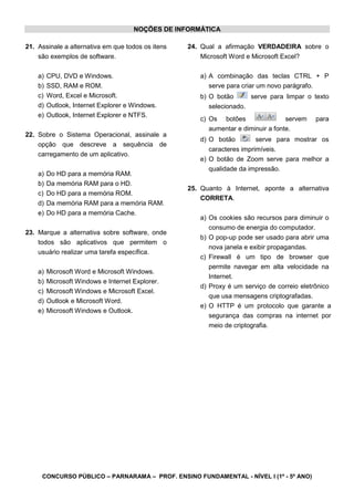 CONCURSO PÚBLICO – PARNARAMA – PROF. ENSINO FUNDAMENTAL - NÍVEL I (1º - 5º ANO)
NOÇÕES DE INFORMÁTICA
21. Assinale a alternativa em que todos os itens
são exemplos de software.
a) CPU, DVD e Windows.
b) SSD, RAM e ROM.
c) Word, Excel e Microsoft.
d) Outlook, Internet Explorer e Windows.
e) Outlook, Internet Explorer e NTFS.
22. Sobre o Sistema Operacional, assinale a
opção que descreve a sequência de
carregamento de um aplicativo.
a) Do HD para a memória RAM.
b) Da memória RAM para o HD.
c) Do HD para a memória ROM.
d) Da memória RAM para a memória RAM.
e) Do HD para a memória Cache.
23. Marque a alternativa sobre software, onde
todos são aplicativos que permitem o
usuário realizar uma tarefa específica.
a) Microsoft Word e Microsoft Windows.
b) Microsoft Windows e Internet Explorer.
c) Microsoft Windows e Microsoft Excel.
d) Outlook e Microsoft Word.
e) Microsoft Windows e Outlook.
24. Qual a afirmação VERDADEIRA sobre o
Microsoft Word e Microsoft Excel?
a) A combinação das teclas CTRL + P
serve para criar um novo parágrafo.
b) O botão serve para limpar o texto
selecionado.
c) Os botões servem para
aumentar e diminuir a fonte.
d) O botão serve para mostrar os
caracteres imprimíveis.
e) O botão de Zoom serve para melhor a
qualidade da impressão.
25. Quanto à Internet, aponte a alternativa
CORRETA.
a) Os cookies são recursos para diminuir o
consumo de energia do computador.
b) O pop-up pode ser usado para abrir uma
nova janela e exibir propagandas.
c) Firewall é um tipo de browser que
permite navegar em alta velocidade na
Internet.
d) Proxy é um serviço de correio eletrônico
que usa mensagens criptografadas.
e) O HTTP é um protocolo que garante a
segurança das compras na internet por
meio de criptografia.
 