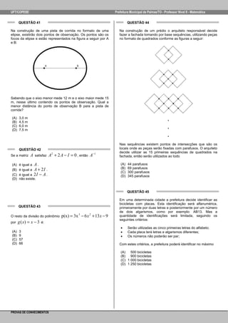UFT/COPESE

Prefeitura Municipal de Palmas/TO - Professor Nível II - Matemática

QUESTÃO 41

QUESTÃO 44

Na construção de uma pista de corrida no formato de uma
elipse, existirão dois pontos de observação. Os pontos são os
focos da elipse e estão representados na figura a seguir por A
e B:

Na construção de um prédio o arquiteto responsável decide
fazer a fachada tomando por base sequências, utilizando peças
no formato de quadrados conforme as figuras a seguir:

Sabendo que o eixo menor mede 12 m e o eixo maior mede 15
m, nesse último contendo os pontos de observação. Qual a
menor distância do ponto de observação B para a pista de
corrida?
(A)
(B)
(C)
(D)

.
.
.

3,0 m
4,5 m
6,0 m
7,5 m

QUESTÃO 42
Se a matriz
(A)
(B)
(C)
(D)

A

satisfaz

A 2 + 2 A − I = 0 , então A−1

é igual a A .
é igual a A + 2 I .
é igual a 2 I − A .
não existe.

Nas sequências existem pontos de intersecções que são os
locais onde as peças serão fixadas com parafusos. O arquiteto
decide utilizar as 15 primeiras sequências de quadrados na
fachada, então serão utilizados ao todo
(A)
(B)
(C)
(D)

44 parafusos
69 parafusos
300 parafusos
345 parafusos

QUESTÃO 45

QUESTÃO 43
O resto da divisão do polinômio
por
(A)
(B)
(C)
(D)

g ( x) = x − 3

é:

3
9
57
66

p(x) = 3x 3 − 6 x 2 + 13 x − 9

Em uma determinada cidade a prefeitura decide identificar as
bicicletas com placas. Esta identificação será alfanumérica,
primeiramente por duas letras e posteriormente por um número
de dois algarismos, como por exemplo: AB13. Mas a
quantidade de identificações será limitada, seguindo os
seguintes critérios:
•
•
•

Serão utilizadas as cinco primeiras letras do alfabeto;
Cada placa terá letras e algarismos diferentes;
Os números não poderão ser par;

Com estes critérios, a prefeitura poderá identificar no máximo
(A)
500 bicicletas
(B)
900 bicicletas
(C) 1 000 bicicletas
(D) 1 250 bicicletas

PROVAS DE CONHECIMENTOS

 