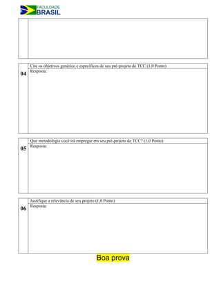 Cite os objetivos genérico e específicos de seu pré-projeto de TCC (1,0 Ponto)
     Resposta:
04




     Que metodologia você irá empregar em seu pré-projeto de TCC? (1,0 Ponto)
     Resposta:
05




     Justifique a relevância de seu projeto (1,0 Ponto)
     Resposta:
06




                                            Boa prova
 