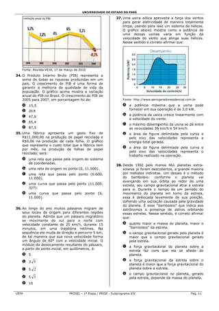 UNIVERSID
                                                   DADE DO ESTADO DO PARÁ

                                                               37. Uma usin eólica apr
                                                                           na            roveita a força dos venntos
                                                                   para gera eletricidad de mane
                                                                            ar           de          eira totalme
                                                                                                                ente
                                                                   limpa, usando para is sso um siste
                                                                                                    ema de hélicces.
                                                                   O gráfico abaixo mo
                                                                           o            ostra como a potência de
                                                                   uma des  ssas usinas varia em função da
                                                                                         s           m
                                                                   velocidade do vento que atinge suas hélic
                                                                                                    e           ces.
                                                                   Nesse senntido é corre afirmar que:
                                                                                        eto         q




    Fonte: Revis VEJA, 17 d março de 2010
               sta        de         2
34 O Produto Interno B
 4.          o           Bruto (PIB) representa a
    soma de t todas as riquezas produ
                                    uzidas em uum
    país. O crrescimento do PIB é uma forma de
                                    u
    garantir a melhoria d qualidade de vida da
                          da
    população. O gráfico acima most
              .                     tra a variaç
                                               ção
    anual do P no Brasil. O crescime
             PIB                    ento do PIB de
    2005 para 2007, em p porcentagem foi de:                       Fonte: http
                                                                             p://www.aerog
                                                                                         geradoresiden
                                                                                                     ncial.com.br

    a 15,5                                                         a a potência máxxima que a usina po   ode
                                                                     fornec em sua o
                                                                          cer      operação é de 3,0 kW.
                                                                                              d
    b 20,8
                                                                   b a potê
                                                                          ência da usin cresce lin
                                                                                      na         nearmente c
                                                                                                           com
    c 47,6
                                                                     a velo
                                                                          ocidade do v
                                                                                     vento.
    d 65,4
                                                                   c o máxximo desemp           sina se dá en
                                                                                      penho da us           ntre
    e 87,5                                                           as vel
                                                                          locidades 36 km/h e 54 km/h.
                                                                                     6
35 Uma fábr
 5.           rica apresenta um ga   asto fixo de                  d a áre da figura delimitada pela curva e
                                                                         ea           a           a         a
    R$11.000,00 na produ  ução de pap reciclado e
                                     pel         o                   pelo eixo das v   velocidades representa a
                                                                                                            a
    R$0,06 na produção de cada fol
              a                      lha. O gráfiico                 energia total gera
                                                                                      ada.
    que repres senta o cust total que a fábrica te
                          to                     em
                                                                   e a áre da figura delimitada pela curva e
                                                                         ea           a           a         a
    por mês, na produç    ção de folhhas de pap  pel
                                                                     pelo eixo das v   velocidades representa o
                                                                                                            a
    reciclado, s
               será:
                                                                     trabalho realizado na operaçã
                                                                                      o           ão.
    a uma re que pass pela orige do sistem
            eta       sa       em        ma
      de coordenadas.
                                                               38. Desde 19 992 pelo m enos 461 planetas ext
                                                                                                   p            tra-
    b uma re de origem no ponto (0, 11.000).
           eta       m                     .                       solares já foram desc
                                                                            á           cobertos, a grande maio oria
    c uma rreta que pa
                     assa pelo ponto (6.60
                               p         00,                       por métodos indireto Um desses é o méto
                                                                                       os.                      odo
      11.000
           0).                                                     do bamboleio: co    onforme o planeta vai
                                                                   avançando em sua órbita ao redor de u       uma
    d uma curva que pa
                     assa pelo ponto (11.00
                                          00,                      estrela, seu campo ggravitacional atrai a estr
                                                                                                                rela
      327).                                                        para si. Durante o t tempo de um período do
                                                                                                    u
    e uma curva       que   passa   pel
                                      lo    ponto   (
                                                    (6,            moviment do plane
                                                                             to         eta em torno da estre   ela,
           0).
      11.000                                                       essa é deslocada le evemente de sua posiç
                                                                                                    e           ção,
                                                                   sofrendo uma oscilaçção causada pela gravida  ade
                                                                   do planet É esse " bamboleio" que indica aos
                                                                            ta.
36 Ao longo do ano muitos pássaro migram de
 6.                                   os                           astrônomos a prese  ença de as  stros orbitanndo
    seus locais de origem para difer
               s          m           rentes regiõões              essas estrelas. Nesse sentido, é correto afirm
                                                                                       e                        mar
    do planeta Admita qu um pássa migratór
              a.           ue         aro          rio             que:
    se movim  mente do s    sul para o norte co   om
    velocidade constante de 20 km/h durante 15
              e                       h,                           a quant maior a m
                                                                         to          massa do planeta, maio o
                                                                                                          or
    minutos, em uma trajetória retilínea. N        Na                "bamb
                                                                         boleio" da es
                                                                                     strela.
    sequência ele muda de direção e percorre 5 km
                           e          p            m,              b o cam
                                                                         mpo gravitaciional gerado pelo planet é
                                                                                                 o           ta
    de tal man neira que su nova velo
                           ua         ocidade formma                 maior que o ca mpo gravitacional gera
                                                                          r                                  ado
    um ângulo de 60° co
              o            om a velocid
                                      dade inicial. O                pela estrela.
                                                                          e
    módulo do deslocamen resultant do pássar
              o             nto       te           ro,
                                                                   c a força gravitaciional do planeta sobre a
                                                                                                           e
    a partir do ponto inicia em quilôm
              o            al,        metros, é:
                                                                     estrela faz com que ela se afaste do
                                                                                    m
    a 5                                                              planetta.

    b 3 5                                                          d a força gravitac
                                                                                    cional da esstrela sobre o
                                                                                                            e
                                                                     planet é maior q
                                                                          ta        que a força gravitacional do
                                                                                                g           l
    c 5 2                                                            planet sobre a es
                                                                          ta          strela.
                                                                   e o cammpo gravitac cional no planeta, gera
                                                                                                 p           ado
    d 5 3                                                            pela estrela, depe
                                                                          e           ende da mas do planet
                                                                                                 ssa         ta.
    e 10


UEP
  PA                             PROSEL – 1ª Etapa / PRISE - Subpr
                                      L                          rograma XIV                                  Pág. 11
 
