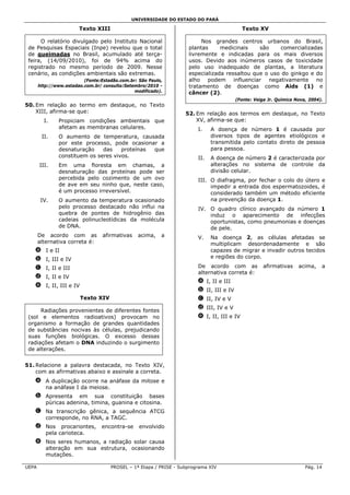 UNIVERSIDADE DO ESTADO DO PARÁ

                        Texto XIII                                                          Texto XV

      O relatório divulgado pelo Instituto Nacional                      Nos grandes centros urbanos do Brasil,
 de Pesquisas Espaciais (Inpe) revelou que o total                  plantas     medicinais    são     comercializadas
 de queimadas no Brasil, acumulado até terça-                       livremente e indicadas para os mais diversos
 feira, (14/09/2010), foi de 94% acima do                           usos. Devido aos inúmeros casos de toxicidade
 registrado no mesmo período de 2009. Nesse                         pelo uso inadequado de plantas, a literatura
 cenário, as condições ambientais são extremas.                     especializada ressaltou que o uso do ginkgo e do
                          (Fonte:Estadão.com.br: São Paulo,         alho podem influenciar negativamente no
       http://www.estadao.com.br/ consulta:Setembro/2010 -          tratamento de doenças como Aids (1) e
                                               modificado).         câncer (2).
                                                                                         (Fonte: Veiga Jr. Química Nova, 2004).
50. Em relação ao termo em destaque, no Texto
    XIII, afirma-se que:                                           52. Em relação aos termos em destaque, no Texto
         I.    Propiciam condições ambientais que                      XV, afirma-se que:
               afetam as membranas celulares.                           I.    A doença de número 1 é causada por
        II.    O aumento de temperatura, causada                              diversos tipos de agentes etiológicos e
               por este processo, pode ocasionar a                            transmitida pelo contato direto de pessoa
               desnaturação    das    proteínas que                           para pessoa.
               constituem os seres vivos.                               II.   A doença de número 2 é caracterizada por
       III.    Em uma floresta em chamas, a                                   alterações no sistema de controle da
               desnaturação das proteínas pode ser                            divisão celular.
               percebida pelo cozimento de um ovo                       III. O diafragma, por fechar o colo do útero e
               de ave em seu ninho que, neste caso,                          impedir a entrada dos espermatozoides, é
               é um processo irreversível.                                   considerado também um método eficiente
        IV.    O aumento da temperatura ocasionado                           na prevenção da doença 1.
               pelo processo destacado não influi na                    IV. O quadro clínico avançado da número 1
               quebra de pontes de hidrogênio das                           induz o aparecimento de infecções
               cadeias polinucleotídicas da molécula                        oportunistas, como pneumonias e doenças
               de DNA.                                                      de pele.
       De acordo com as           afirmativas   acima,    a             V.    Na doença 2, as células afetadas se
       alternativa correta é:                                                 multiplicam desordenadamente e são
   a I e II                                                                   capazes de migrar e invadir outros tecidos
   b I, III e IV                                                              e regiões do corpo.

   c I, II e III                                                        De acordo com as             afirmativas    acima,    a
                                                                        alternativa correta é:
   d I, II e IV
                                                                        a I, II e III
   e I, II, III e IV
                                                                        b II, III e IV
                        Texto XIV                                       c II, IV e V
                                                                        d III, IV e V
      Radiações provenientes de diferentes fontes
 (sol e elementos radioativos) provocam no                              e I, II, III e IV
 organismo a formação de grandes quantidades
 de substâncias nocivas às células, prejudicando
 suas funções biológicas. O excesso dessas
 radiações afetam o DNA induzindo o surgimento
 de alterações.


51. Relacione a palavra destacada, no Texto XIV,
    com as afirmativas abaixo e assinale a correta.
   a A duplicação ocorre na anáfase da mitose e
     na anáfase I da meiose.
   b Apresenta em sua constituição bases
     púricas adenina, timina, guanina e citosina.
   c Na transcrição gênica, a sequência ATCG
     corresponde, no RNA, a TAGC.
   d Nos procariontes,           encontra-se     envolvido
     pela carioteca.
   e Nos seres humanos, a radiação solar causa
     alteração em sua estrutura, ocasionando
     mutações.

UEPA                                 PROSEL – 1ª Etapa / PRISE - Subprograma XIV                                       Pág. 14
 