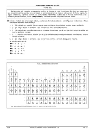 UNIVERSID
                                                DADE DO ESTADO DO PARÁ

                                                    Texto XIX
                                                            X

      As bacté
             érias sob ele
                         evadas tempperaturas po dem se dup plicar a cada 20 minutos Por isso, em países e
                                                                                     s.         e          em
 que predomin clima que
             na          ente, como o Brasil, os aalimentos co
                                                             orrem o risco de estragaarem de form rápida. N
                                                                                                ma         Na
 re
  egião amazôônica, é práttica comum nas comuni  idades ribeir
                                                             rinhas, a utilização de m          nativos para a
                                                                                     modos altern
 co
  onservação d alimentos como o sa
              de          s,         algamento, bastante ut
                                                 ,           tilizado na preservação d peixes.
                                                                                     de


56 Sobre o m
 6.        método de coonservação citado, anali
                                  c           ise as afirma
                                                          ativas abaixo e identifiq
                                                                                  que as verda
                                                                                             adeiras e falsas
    em ordem crescente de numeração.
   1.    (   ) O método em questão faz com que a água contid no alimen seja perd
                         m           z                     da        nto       dida para o ambiente.
                                                                                           a
   2.    (   ) A adição de s no alimen a ser con
                           sal       nto       nservado dei
                                                          ixa o meio hipertônico.
   3.    ( ) O método em questão re
                         m        efere-se ao processo de osmose, qu é um tipo de transpo
                                                        e          ue        o          orte celular em
         que há gasto de en
              á           nergia.
   4.    ( ) O método em questão faz com que a água contid nas bacté
                                   z                     da        érias present no alimen seja perd
                                                                               te        nto       dida
         para o ambiente.
   5.    (   ) A adição de s no alimen a ser con
                           sal       nto       nservado per
                                                          rmite a entra
                                                                      ada de água no mesmo.
                                                                                a         .
       A sequênc correta é
               cia       é:
       a V–V–F–V-F
       b V–V–F–V-V
       c F–F–V–V-F
       d F–V–V–F-V
       e F–V–V–V-F




UEP
  PA                            PROSEL – 1ª Etapa / PRISE - Subpr
                                     L                          rograma XIV                            Pág. 16
 
