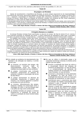 UNIVERSIDADE DO ESTADO DO PARÁ

    A partir dos Textos VI e VII, assinale a alternativa correta nas questões 17, 18 e 19.
                                                           Texto VI

                                                 Os gregos e as florestas
       Apesar de reconhecerem a importância das florestas, os povos antigos esquivaram-se da responsabilidade
  de preservá-las. Na Grécia, documentos datados da civilização miceniana – que atingiu seu apogeu no século XIII
  a.C. - registram a devastação do Peloponeso, causada pelo crescimento econômico e populacional no último
  período do Bronze. Nessa época, os bosques de pinheiros, situados nos arredores de Pilo, foram totalmente
  explorados e a maior parte da região transformou-se em pastagem para ovelhas.
  A recuperação dessas terras foi possível muito tempo depois, com a dispersão do povo grego, para outros locais
  da Ásia Menor, o que permitiu a regeneração natural das florestas. A madeira tornou-se novamente abundante e
  contribuiu para sua auto-suficiência econômica.
           (Fonte: LEÃO, Regina Machado. A Floresta e o Homem. São Paulo: Editora da Universidade de São Paulo: Instituto de
                                                                             Pesquisas e Estudos Florestais, 2000. P. 48-53)

                                                          Texto VII

                                            O Império Romano e a madeira
       As densas florestas romanas foram sacrificadas no decorrer do tempo. No final do século III a.C. ocorreu
  uma profunda revolução na utilização das terras: o cultivo tradicional de subsistência cedeu lugar à atividade
  pecuária e ao plantio intensivo. Os agricultores [...] destruíram os arvoredos, levando embora toda a madeira.
       Os cidadãos mais eruditos, dentre eles Cícero, perceberam o desmatamento e os problemas causados na
  ecologia da região e se preocuparam. Roma, ao contrário, preferiu complementar a demanda até pelo produto
  por meio de suas conquistas. Novas áreas florestais foram incorporadas ao Estado, como as áreas da atual
  Toscana, da Inglaterra, da Alemanha e o norte da África. A área arborizada na Itália diminuiu consideravelmente,
  entre os tempos republicanos e o primeiro século do Império. A escassez da madeira atingiu várias regiões,
  obrigando a adoção de medidas de preservação e de técnicas alternativas. Os romanos efetuaram a reciclagem
  do vidro, utilizaram a energia solar e a palha de trigo como combustível em substituição à madeira, e a adição de
  ramos de figueira selvagem no preparo da carne para amaciá-la e diminuir o tempo de cozimento.
       A falta do precioso material também obrigou o aprimoramento das técnicas de construção de estruturas. Em
  Pompéia, os carpinteiros substituíram os suportes de vigas unitárias por seções de madeira, unidas com cimento,
  o que representou um avanço em termos tecnológicos.
           (Fonte: LEÃO, Regina Machado. A Floresta e o Homem. São Paulo: Editora da Universidade de São Paulo: Instituto de
                                                                             Pesquisas e Estudos Florestais, 2000. P. 48-53)


17. Em relação ao problema do desmatamento das                    18. No que se refere à colonização grega e às
    florestas e da utilização da madeira, é correto                   conquistas territoriais romanas, os textos acima
    afirmar que:                                                      indicam que tais ações:
   a os romanos, ao contrário dos gregos, não                          a previam a ampliação das áreas de cultivo e
     desenvolveram     nenhuma     ação    de                            a recuperação natural dos bosques de
     responsabilidade social em relação a                                Pinheiros do Peloponeso, no caso da Grécia,
     medidas de preservação do meio ambiente.                            e a complementação da demanda da
   b os gregos, incentivados pela civilização                            madeira através de incorporação de novas
     miceniana, preservaram os bosques de                                áreas florestais, no caso de Roma.
     pinheiros, evitando a colonização nas terras                      b preveniam a devastação de áreas dedicadas
     da Ásia Menor.                                                      às pastagens, no caso da Grécia e a
                                                                         ampliação das áreas de cultivo do trigo para
   c os gregos aprimoraram as técnicas de
                                                                         produção de combustível, no caso romano.
     construção, substituindo a madeira pelo
     cimento, e os romanos passaram a explorar                         c contribuíram para o crescimento das áreas
     as florestas do norte da África.                                    de proteção nas regiões conquistadas pelos
                                                                         romanos e para a redução de áreas de
   d os romanos, diferentemente dos gregos,                              cultivo entre os gregos.
     adotaram medidas de preservação como a
                                                                       d inibiram o êxodo dos trabalhadores gregos
     reciclagem do vidro, o uso da energia solar
                                                                         para as áreas da Ásia Menor e as medidas
     e da palha do trigo como combustível.
                                                                         de preservação do ambiente pelos romanos.
   e as medidas tomadas por gregos e romanos                           e expressavam tanto em Roma quanto na
     limitaram-se à conquista de terras de                               Grécia o interesse do Estado em proteger
     cultivo e à proteção de áreas transformadas                         as áreas florestais e as resistências dos
     em pastos.                                                          cidadãos em relação à conservação do
                                                                         ambiente.




 UEPA                              PROSEL – 1ª Etapa / PRISE - Subprograma XIV                                          Pág. 6
 