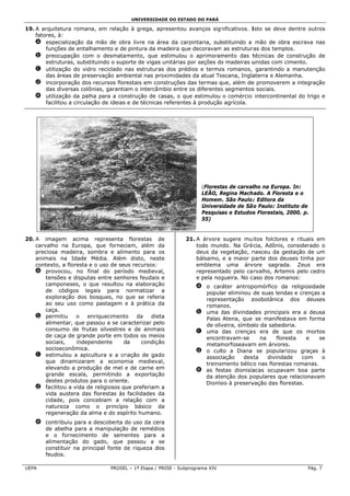 UNIVERSID
                                                   DADE DO ESTADO DO PARÁ

19 A arquitetu
 9.             ura romana, em relação à grega, a
                            ,            o           apresentou avanços sign
                                                                  a           nificativos. I
                                                                                           Isto se deve dentre out
                                                                                                        e           tros
    fatores, à:
    a especia   alização da mão de obr livre na á
                                         ra          área da carppintaria, sub
                                                                             bstituindo a mão de obra escrava nas
        funçõe de entalha
               es           amento e de pintura da m madeira que decoravam as estrutur
                                                                 e          m              ras dos temp plos.
    b preocu   upação com o desmatam     mento, que estimulou o aprimoram    mento das t    técnicas de construção de
        estrutuuras, substituindo o supo orte de vigas unitárias por seções de madeiras u
                                                     s           p            e             unidas com cimento.
    c utilizaç ção do vidro reciclado nas estrutur
                            o           n           ras dos préd dios e terma romanos, garantindo a manutenção
                                                                             as
        das áre de prese
                eas         ervação amb biental nas p
                                                    proximidades da atual To
                                                                 s           oscana, Ingla  aterra e Alem
                                                                                                        manha.
    d incorpo   oração dos rrecursos florestais em coonstruções das termas que, além de promovere a integração
                                                                 d           q             e            em
        das div versas colônias, garantia o intercâ mbio entre os diferentes segmentos sociais.
                                        am                        o           s            s
    e utilizaç ção da palha para a con
                            a           nstrução de casas, o que estimulou o comércio intercontine
                                                                  e                                     ental do trigo e
        facilitou a circulaçã de ideias e de técnica referentes à produção agrícola.
                            ão                       as          s           o




                                                                      (Florest
                                                                             tas de carvallho na Europ In:
                                                                                                     pa.
                                                                      LEÃO, Regina Mach
                                                                            R          hado. A Floreesta e o
                                                                      Homem São Paulo: Editora da
                                                                           m.           :
                                                                      Univers
                                                                            sidade de Sã Paulo: Ins
                                                                                       ão           stituto de
                                                                      Pesquisas e Estudos Florestais, 2000. p.
                                                                                        s
                                                                      55)


20 A imagem acima representa florestas de
 0.           m                                                 21. A árvore sugere mu itos folclore e rituais em
                                                                                                     es
    carvalho n Europa, que forneciam, além da
              na                                                    todo munndo. Na Gré cia, Adônis, considerado o
    preciosa mmadeira, som mbra e alimmento para os                 deus da vegetação, n
                                                                             v            nasceu da gestação de um
    animais n Idade M
              na          Média. Além disto, nes    ste             bálsamo, e a maior p             euses tinha por
                                                                                          parte dos de
    contexto, a floresta e o uso de seu recursos:
                                       us                           emblema uma árv      vore sagrad da. Zeus era
    a provoc  cou, no fina do perío
                           al          odo mediev al,               represent                        emis pelo cedro
                                                                             tado pelo ca rvalho, Arte
        tensões e disputas entre senhores feudais e
                          s                         s               e pela noggueira. No c
                                                                                         caso dos rom
                                                                                                    manos:
        camponeses, o qu resultou na elaboraç ão
                          ue                                        a o carráter antroppomórfico da religiosida   ade
        de có ódigos lega ais para normatizar a
                                        n                             popular eliminou de suas lend e crença a
                                                                                                     das         as
        exploraação dos boosques, no que se refer
                                        q            ria              repressentação z  zoobotânica dos deuses
        ao seu uso como pastagem e à prática da
              u                                                       romannos.
        caça.                                                       b uma das divindad
                                                                            d           des principa era a deusa
                                                                                                     ais
    b permitiu      o   enrriquecimentoo    da    die
                                                    eta               Palas Atena, que se manifestava em for     rma
        alimentar, que passsou a se caracterizar pe elo               de oliv
                                                                            veira, símbo da sabedoria.
                                                                                       olo
        consum de frutas silvestres e de anima
              mo                                     ais            c uma das crenças era de que os mor
                                                                                         s           q           rtos
        de caça de grande porte em to
               a          e             odos os mei  ios              enconntravam-se      na     flor
                                                                                                     resta    e     se
        sociais,    indepenndente      da     condiçção               metammorfoseavam em árvore
                                                                                        m            es.
        socioecconômica.                                            d o culto a Diana se popular      rizou graças à
                                                                                                                 s
    c estimulou a apicul   ltura e a criiação de gad  do              associação     des
                                                                                       sta    divindaade    com      o
        que d dinamizaram a econom     mia medieva    al,             treina
                                                                           amento bélic nas florest romanas
                                                                                       co             tas        s.
        elevando a produç ção de mel e de carne e   em              e as fesstas dionisía
                                                                                        acas ocupav  vam boa pa  arte
        grande escala, p
              e           permitindo a exportaç ão                    da ate
                                                                           enção dos po  opulares que relacionavvam
        destes produtos pa o oriente
                           ara         e.                             Dionís à preserv
                                                                           sio          vação das floorestas.
    d facilitou a vida de religiosos qu preferiam a
                                       ue          m
        vida auustera das fflorestas às facilidades da
        cidade, pois conc
               ,          cebiam a re  elação com a
        naturezza como o princípio básico da
                                       o
        regeneeração da alm e do espírito humano
                           ma                        o.
    e contrib
            buiu para a d
                        descoberta do uso da ce
                                    d          era
      de abeelha para a manipulação de remédi
                                    o           ios
      e o f fornecimento de seme
                        o           entes para a
      alimentação do g  gado, que passou a se
      constit
            tuir na princ
                        cipal fonte de riqueza d
                                    d          dos
      feudos.

UEP
  PA                              PROSEL – 1ª Etapa / PRISE - Subpr
                                       L                          rograma XIV                                    Pág. 7
 