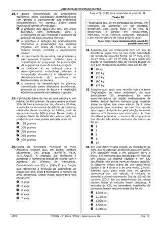 UNIVERSIDADE DO ESTADO DO PARÁ

28. A    busca     descontrolada    do    crescimento             Leia o Texto IX para responder à questão 31.
    econômico pelas sociedades contemporâneas                                       Texto IX
    tem gerado o agravamento dos problemas
    socioambientais no planeta. Sobre esses                    “Todo santo dia, 39 mil toneladas de comida, em
    impactos é correto afirmar que:                            condições de alimentar um ser humano,
    a a proteção das águas dos rios, em áreas                  alimentam uma outra boca, a do lixo. O
        florestais,   tem     contribuído    para   o          desperdício   é    gerado    em    restaurantes,
        crescimento do uso irracional e aumento da             mercados, feiras, fábricas, quitandas, açougues
        poluição de seus recursos hídricos.                    e até mesmo dentro de nossa própria casa”.
    b o incentivo à redução do desmatamento                             Fonte: http://www.revelacaoonline.uniube.br/
        intensifica a preservação das espécies                                                    geral03/ fome.html
        vegetais, em áreas de floresta, e, ao
        mesmo tempo, combate o aquecimento                    31. Supondo que um restaurante com um ano de
        global.                                                   existência jogue fora no lixo certa quantidade
    c o crescimento da pecuária, nas pradarias e                  de comida da seguinte forma: no 1º mês, 2 kg;
        nas savanas tropicais, contribui para a                   no 2º mês, 4 kg; no 3º mês, 6 kg e assim por
        implantação de programas de preservação                   diante. A quantidade total de comida jogada no
        de organismos vivos de todas as origens.                  lixo pelo restaurante durante esse ano foi de:
    d as políticas e as práticas para o                           a 90 kg
        desenvolvimento sustentável alteram a
        composição atmosférica e intensificam o                   b 130 kg
        desaparecimento       de     corredores    de             c 156 kg
        biodiversidade no planeta.                                d 160 kg
    e o processo de desertificação no planeta,
        intensificado pelas atividades econômicas,                e 178 kg
        preserva os cursos de água e a vegetação              32. Imagine que, após uma reunião sobre o tema
        ribeirinha presente nas estepes tropicais.                “degradação do meio ambiente”, da qual
                                                                  participaram     20    empresários  do    setor
29. A produção diária de lixo de uma pessoa é, em                 supermercadista da região metropolitana de
    média, de 500 gramas. Se essa pessoa produzir                 Belém, todos tenham tomado suas decisões
    20% de lixo a menos por dia, durante 30 dias,                 sobre as ações que iriam adotar. Se 8 deles
    a redução na atmosfera de dióxido de carbono,                 decidiram pelo incentivo ao uso das sacolas
    resultante dessa mudança de hábito, será de                   retornáveis, 9 decidiram pela adoção da coleta
    aproximadamente 900 gramas. Desse modo, a                     seletiva e 3 disseram que iriam aderir às duas
    emissão diária de dióxido de carbono pelo lixo                iniciativas propostas, o número de empresários
    produzido por essa pessoa passaria a ser de:                  que decidiu não adotar nenhuma das iniciativas
                                                                  foi de:
   a 120 gramas
   b 200 gramas                                                   a 1

   c 300 gramas                                                   b 3

   d 360 gramas                                                   c 6

   e 400 gramas                                                   d 11
                                                                  e 13
30. Dados da Secretaria Municipal de Meio                     33. Em uma determinada cidade, os moradores de
    Ambiente revelam que, em Belém, existem                       30% das residências existentes possuem carro,
    atualmente 240 praças (REVISTA VEJA,                          15% possuem moto e 8% possuem carro e
    13/01/2010). A intenção da prefeitura é                       moto. Em nenhuma das residências há mais de
    aumentar o número de praças de acordo com o                   um veículo da mesma espécie e em 630
    aumento     do    número     de     habitantes.               residências não existe nenhum desses veículos.
    Considerando que f(t) = (240).2 t é a função                  O consumo médio diário de um carro nessa
                                                                  cidade é de 4 litros e o de uma moto, 2 litros.
    que representa a evolução da quantidade de
                                                                  Sabe-se que, para cada litro de gasolina
    praças por ano, onde t representa o número de
                                                                  consumida por um veículo, é lançado na
    anos decorridos. Desse modo, Belém terá 960
                                                                  atmosfera aproximadamente 3kg de dióxido de
    praças em:
                                                                  carbono (CO2). Em um determinado dia, nessa
   a 2 anos                                                       cidade, todos os veículos foram utilizados. A
   b 3 anos                                                       emissão de CO2 na atmosfera, resultante do
                                                                  consumo desses veículos nesse dia foi de:
   c 4 anos
                                                                  a 1.500 kg
   d 6 anos
                                                                  b 2.260 kg
   e 7 anos
                                                                  c 3.000 kg
                                                                  d 4.500 kg
                                                                  e 6.780 kg

UEPA                            PROSEL – 1ª Etapa / PRISE - Subprograma XIV                                  Pág. 10
 