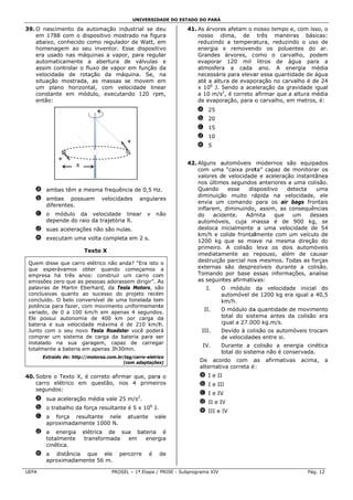 UNIVERSID
                                                       DADE DO ESTADO DO PARÁ

39 O nascime
 9.          ento da auto  omação industrial se d eu              41. As árvores afetam o nnosso tempo e, com isso o
                                                                                                      o           o,
    em 1788 c com o dispo ositivo mostr
                                      rado na figuura                 nosso clima, de três mane        eiras básiccas:
    abaixo, conhecido com regulador de Watt, e
                          mo           r          em                  reduzindo a tempera
                                                                               o          atura, reduzzindo o uso de
    homenagem ao seu i                sse dispositi vo
                           inventor. Es                               energia e removend   do os polu  uentes do ar.
    era usado nas máquin   nas a vapor, para regul lar                Grandes árvores, co  omo o car   rvalho, pod
                                                                                                                 dem
    automaticaamente a abertura de válvulas e                         evaporar 120 mil litros de água para a
    assim conttrolar o flux de vapor em função da
                          xo                                          atmosfera a cada ano. A energia mé
                                                                               a                       e          édia
    velocidade de rotaçã da máquina. Se, na
             e            ão                                          necessária para eleva essa quan
                                                                                a         ar          ntidade de ág
                                                                                                                  gua
             mostrada, as massas se movem e
    situação m             s                      em                  até a altu de evapo
                                                                               ura        oração no caarvalho é de 24
    um plano horizontal, com velo
                           ,          ocidade lineear                 x 106 J. Sendo a ace
                                                                               S          eleração da gravidade ig
                                                                                                       g          gual
    constante em módulo executan
                           o,         ndo 120 rpm  m,                 a 10 m/s2, é correto a
                                                                                           afirmar que a altura méédia
    então:                                                            de evaporração, para o carvalho, em metros, é:
                                                                                                       e
                                                                      a 25
                                                                      b 20
                                                                      c 15
                                                                      d 10
                                          v 
                                                                      e 5

                v 
                     R                                            42. Alguns automóveis modernos são equipados
                                                                      com uma “caixa pret   ta” capaz de monitorar os
                                                                                                                   r
                                                                      valores de velocidade e aceleraç
                                                                                           e           ção instantânnea
                                                                      nos últimos segundos anteriores a uma colis
                                                                                           s                       são.
    a ambas têm a mesm frequênc de 0,5 Hz
                     ma       cia       z.                            Quando      esse   dis
                                                                                           spositivo    detecta   uma
                                                                                                                  u
                                                                      diminuição muito rá  ápida na velocidade, ele
                                                                                                       v
    b ambas possuem            velocidade
                                        es       angular
                                                       res
                                                                      envia um comando para os air bags front
                                                                              m                        r            tais
      diferen
            ntes.
                                                                      inflarem, diminuindo, assim, as consequênc
                                                                                            ,                      cias
    c o módulo da v  velocidade linear             v    n ão          do    acidente.   Admmita    que    um    des
                                                                                                                  sses
      depend do raio da trajetória R.
           de         a            R                                  automóve eis, cuja mmassa é de 900 kg, se
                                                                                                       e
    d suas ac
            celerações n
                       não são nulas.                                 desloca inicialmente a uma velocidade de 54
                                                                      km/h e colide frontallmente com um veículo de
    e execut
           tam uma volta completa em 2 s.
                                                                      1200 kg que se mo    ove na mesma direção do
                                                                      primeiro. A colisão leva os do   ois automóv veis
                          Text X
                             to
                                                                      imediatammente ao r  repouso, alé ém de cau usar
 Quem disse que carro elét
 Q                          trico não and
                                        da? “Era isto o
                                                                      destruição parcial nos mesmos. Todas as for
                                                                               o            s          T           rças
 que esperáva  amos obter quando começamos a
                           r            c                             externas são despre  ezíveis duraante a colissão.
 empresa há três anos: construir um carro com
                                         m           m                Tomando por base e              mações, analise
                                                                                           essas inform
 emissões zero que as pess
              o            soas adorasse dirigir”. A
                                         em          As               as seguintes afirmativ
                                                                                           vas:
 paalavras de M
              Martin Eberha ard, da Tesla Motors, sã
                                         a           ão                   I.      O módulo da velocida ade inicial do
 co
  onclusivas quanto ao su   ucesso do projeto recém
                                        p            m                            automóvel de 1200 kg era igual a 4
                                                                                  a          e         e           40,5
 co
  oncluído. O bbelo conversível de uma tonelada tem  m                            km/h.
                                                                                  k
 pootência para fazer, com m
                           movimento uniformement    te
                                                                         II.      O módulo da quantidade de movime
                                                                                              a         e          ento
 vaariado, de 0 a 100 km/h em apenas 4 segundos
                            h           s             s.
 Ele possui au utonomia de 400 km por carga d
                           e             p           da                           total do sist
                                                                                              tema antes da colisão era
 baateria e sua velocidade máxima é de 210 km/h
              a                         d            h.                           ig
                                                                                   gual a 27.00 kg.m/s.
                                                                                              00
  unto com o seu novo Te
 Ju                        esla Roadster você poder
                                         r           rá                 III.      Devido à coliisão os auto
                                                                                  D                       omóveis troc
                                                                                                                     cam
 co
  omprar um s  sistema de c carga da bat teria para se
                                                     er                           de velocidade entre si.
                                                                                  d            es
 in
  nstalado na sua garag    gem, capaz de carrega     ar
                                                                        IV.       Durante a c
                                                                                  D             colisão a energia cinét
                                                                                                                      tica
 to
  otalmente a bbateria em appenas 3h30m min.
                                                                                  total do siste
                                                                                               ema não é coonservada.
       Extraído d http://mot
                de:        torsa.com.br/ta
                                         ag/carro-eletric
                                                        co
                                       (c
                                        com adaptações  s)             De acor  rdo com a  as     afirmativ
                                                                                                          vas   acima,   a
                                                                       alternativ correta é :
                                                                                va
40 Sobre o Te
 0.          exto X, é co
                        orreto afirma que, para o
                                    ar        a                        a I e II
    carro elét
             trico em quuestão, nos 4 primeir
                                    s         ros                      b I e III
                                                                               I
    segundos:
                                                                       c I e IV
    a sua ace         édia vale 25 m/s2.
            eleração mé
                                                                       d II e IV
                                                                               V
            alho da força resultante é 5 x 106 J.
    b o traba           a
                                                                       e III e IV
                                                                               I
    c a forçça resultan
                      nte nele            atuante       va
                                                         ale
      aproxim
            madamente 1000 N.
    d a ene  ergia             ica de sua bateria é
                          elétri
      totalmente           trans
                               sformada em   energ
                                                 gia
      cinética
             a.
    e a disstância que ele
                     e                 per
                                         rcorre     é    de
      aproxim
            madamente 56 m.

UEP
  PA                                PROSEL – 1ª Etapa / PRISE - Subpr
                                         L                          rograma XIV                                   Pág. 12
 