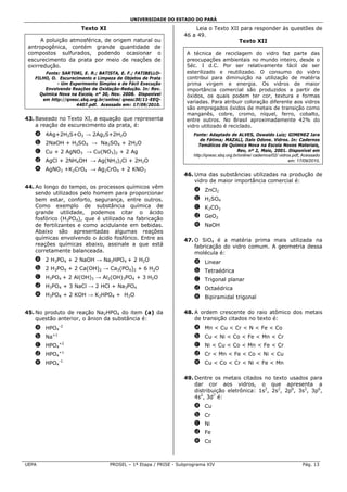 UNIVERSIDADE DO ESTADO DO PARÁ

                      Texto XI                                       Leia o Texto XII para responder às questões de
                                                                 46 a 49.
      A poluição atmosférica, de origem natural ou                                   Texto XII
 antropogênica, contém grande quantidade de
 compostos sulfurados, podendo ocasionar o                        A técnica de reciclagem do vidro faz parte das
 escurecimento da prata por meio de reações de                    preocupações ambientais no mundo inteiro, desde o
 oxirredução.                                                     Séc. I d.C. Por ser relativamente fácil de ser
       Fonte: SARTORI, E. R.; BATISTA, E. F.; FATIBELLO-          esterilizado e reutilizado. O consumo do vidro
   FILHO, O. Escurecimento e Limpeza de Objetos de Prata          contribui para diminuição na utilização de matéria
            - Um Experimento Simples e de Fácil Execução          prima virgem e energia. Os vidros de maior
       Envolvendo Reações de Oxidação-Redução. In: Rev.           importância comercial são produzidos a partir de
     Química Nova na Escola, nº 30, Nov. 2008. Disponível         óxidos, os quais podem ter cor, textura e formas
      em http://qnesc.sbq.org.br/online/ qnesc30/11-EEQ-
                                                                  variadas. Para atribuir coloração diferente aos vidros
                    4407.pdf. Acessado em: 17/09/2010.
                                                                  são empregados óxidos de metais de transição como
                                                                  manganês, cobre, cromo, níquel, ferro, cobalto,
43. Baseado no Texto XI, a equação que representa                 entre outros. No Brasil aproximadamente 42% do
    a reação de escurecimento da prata, é:                        vidro utilizado é reciclado.
   a 4Ag+2H2S+O2 → 2Ag2S+2H2O                                        Fonte: Adaptado de ALVES, Oswaldo Luiz; GIMENEZ Iara
                                                                         de Fátima; MAZALI, Italo Odone. Vidros. In: Cadernos
   b 2NaOH + H2SO4 → Na2SO4 + 2H2O                                      Temáticos de Química Nova na Escola Novos Materiais,
   c Cu + 2 AgNO3 → Cu(NO3)2 + 2 Ag                                                         Rev, nº 2, Maio, 2001. Disponível em
                                                                     http://qnesc.sbq.org.br/online/ cadernos/02/ vidros.pdf, Acessado
   d AgCl + 2NH4OH → Ag(NH3)2Cl + 2H2O                                                                                 em: 17/09/2010.

   e AgNO3 +K2CrO4 → Ag2CrO4 + 2 KNO3
                                                                 46. Uma das substâncias utilizadas na produção de
                                                                     vidro de maior importância comercial é:
44. Ao longo do tempo, os processos químicos vêm
                                                                     a ZnCl2
    sendo utilizados pelo homem para proporcionar
    bem estar, conforto, segurança, entre outros.                    b H2SO4
    Como exemplo de substância química de                            c K2CO3
    grande utilidade, podemos citar o ácido
    fosfórico (H3PO4), que é utilizado na fabricação                 d GeO2
    de fertilizantes e como acidulante em bebidas.                   e NaOH
    Abaixo são apresentadas algumas reações
    químicas envolvendo o ácido fosfórico. Entre as              47. O SiO4 é a matéria prima mais utilizada na
    reações químicas abaixo, assinale a que está                     fabricação do vidro comum. A geometria dessa
    corretamente balanceada.                                         molécula é:
   a 2 H3PO4 + 2 NaOH → Na2HPO4 + 2 H2O                              a Linear
   b 2 H3PO4 + 2 Ca(OH)2 → Ca3(PO4)2 + 6 H2O                         b Tetraédrica
   c H3PO4 + 2 Al(OH)3 → Al2(OH)3PO4 + 3 H2O                         c Trigonal planar
   d H3PO4 + 3 NaCl → 2 HCl + Na3PO4                                 d Octaédrica
   e H3PO4 + 2 KOH → K2HPO4 + H2O                                    e Bipiramidal trigonal

45. No produto de reação Na2HPO4 do item (a) da                  48. A ordem crescente do raio atômico dos metais
    questão anterior, o ânion da substância é:                       de transição citados no texto é:
   a HPO4-2                                                          a Mn < Cu < Cr < N < Fe < Co
   b Na+1                                                            b Cu < Ni < Co < Fe < Mn < Cr
             +2
   c HPO4                                                            c Ni < Cu < Co < Mn < Fe < Cr
             +1
   d HPO4                                                            d Cr < Mn < Fe < Co < Ni < Cu
             -1
   e HPO4                                                            e Cu < Co < Cr < Ni < Fe < Mn

                                                                 49. Dentre os metais citados no texto usados para
                                                                     dar cor aos vidros, o que apresenta a
                                                                     distribuição eletrônica: 1s2, 2s2, 2p6, 3s2, 3p6,
                                                                     4s2, 3d7 é:
                                                                     a Cu
                                                                     b Cr
                                                                     c Ni
                                                                     d Fe
                                                                     e Co



UEPA                               PROSEL – 1ª Etapa / PRISE - Subprograma XIV                                               Pág. 13
 
