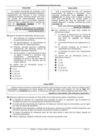 UNIVERSIDADE DO ESTADO DO PARÁ

                         Texto XVI                                                                  Texto XVII

      Os padrões dominantes de produção e de                                 Para a manutenção da vida, um constante
 consumo estão causando devastação ambiental,                           fornecimento de energia é necessário. Uma
 esgotamento dos recursos e uma massiva                                 diferença fundamental entre plantas (1) e
 extinção de espécies. Devemos decidir viver com                        animais (2) é a forma como é obtida a energia
 um sentido de responsabilidade universal,                              para essa manutenção. Os animais obtêm a
 identificando-nos com a comunidade terrestre                           energia química por meio da respiração, e as
 como um todo, e atentando para o controle da                           plantas absorvem a energia luminosa por outro
 taxa de reprodução humana a fim de                                     processo (3).
 amenizar a superpopulação.                                                       (Fonte: www.scribd.com/doc/3319811/fotossintese.
              (Adaptado do Texto Carta da Terra modificado;                                             Acessado em 17/09/2010).
             http://www.cartadaterrabrasil.org/prt/text.htm,
                                  consulta setembro/2010).
                                                                       54. Com referência ao Texto XVII, analise as
                                                                           afirmativas a seguir:
                                                                            I.    O número 1 diferencia-se do número 2
53. Quanto às palavras destacadas, afirma-se que:
                                                                                  por apresentar um pigmento específico
       I.    Nos testículos do embrião encontram-se                               que atua na captação da energia
             os espermatócitos primários.                                         luminosa.
       II.   Na espermiogênese, as espermátides se                          II.   O processo 3 ocorre nos organismos 1 e
             transformam em espermatozoides.                                      2.
       III. Próstata, vesículas seminais e glândulas                        III. O centríolo presente no 2              possui   a
            bulbouretrais são glândulas anexas do                                capacidade de se autoduplicar;
            aparelho reprodutor masculino.
                                                                            IV. O processo 3 ocorre nas mitocôndrias
       IV. Na fecundação, o espermatozoide fornece                              celulares.
           ao zigoto o núcleo e o centríolo, suas
                                                                            De acordo com as             afirmativas   acima,    a
           mitocôndrias     desintegram-se        no
                                                                            alternativa correta é:
           citoplasma do óvulo e, por isso, todas as
           mitocôndrias do novo indivíduo são de                            a     I e II
           origem materna.                                                  b     I e III
   De acordo com as               afirmativas     acima,       a            c     II e III
   alternativa correta é:
                                                                            d     II, III e IV
   a I e II
                                                                            e     I, II, III e IV
   b I, II e III
   c I, III e IV
   d II, III e IV
   e I, II, III e IV


                                                           Texto XVIII

       Quadros clínicos de diarreia e desnutrição acometem muitas crianças em todo o país. A fim de combater essas
 enfermidades, pesquisadores do Ceará acabam de receber aprovação para produzir um tipo de leite (1)
 “fortificado” com proteínas (2) humanas. A intenção dos cientistas é usar cabras transgênicas para obter o leite.
                                                                   (Adaptado de Sabine Righetti. Folha de São Paulo, agosto/2010).


55. Relacione cada termo enumerado no Texto XVIII com as alternativas abaixo e identifique a correta:
   a A ingestão do alimento 1 é importante para absorção de cálcio no organismo, que é essencial na
     formação dos ossos e na composição dos hormônios da tireoide.
   b O número 2 são macromoléculas orgânicas, formadas por diversos tipos de aminoácidos, que se ligam
     por meio de pontes de hidrogênio.
   c Nos estágios mais avançados, a deficiência do 2 causa o aumento da pressão osmótica sanguínea, que
     acarreta o acúmulo de água nos tecidos, provocando inchaços no abdome.
   d O número 2 participa do transporte ativo de íons para dentro e para fora da célula, através da
     membrana plasmática.
   e Fósforo, Magnésio, Potássio e Iodo são outros minerais encontrados no 1.




UEPA                                  PROSEL – 1ª Etapa / PRISE - Subprograma XIV                                         Pág. 15
 