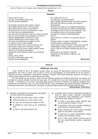 UNIVERSIDADE DO ESTADO DO PARÁ

    Leia os Textos I e II, a seguir, para responder às questões de 1 a 4.
                                                       Texto I

                                                     Desabafo

  Deixa, deixa, deixa                                      Ok, então vamo lá, diz
  Eu dizer o que penso dessa vida                          Tu quer paz, eu quero também
  Preciso demais desabafar                                 Mas o estado não tem direito de matar ninguém
                                                           Aqui não tem pena de morte, mas segue o
  Eu já falei que tenho algo a dizer, e disse              pensamento
  Que falador passa mal, e você me disse                   O desejo de matar de um Capitão Nascimento
  Que cada qual vai colher o que plantou                   Que sem treinamento se mostra incompetente
  Porque raiz sem alma, como Flip falo, é triste           O cidadão do outro lado se diz impotente, mas
  A minha busca na batida perfeita                         A impotência não é uma escolha também
  Sei que nem tudo tá certo, mas com calma se ajeita       De assumir a própria responsabilidade
  Por um mundo melhor eu mantenho a minha fé               Hein??
  Menos desigualdades, menos tiro no pé                    Que você tem a mente, se é que tem algo em
  Andam dizendo que o bem vence o mal                      mente
  Por aqui vou torcendo pra chegar no final                Porque a bala vai acabar ricocheteando na gente
  É, quanto mais fé, mais religião                         Grandes planos, paparazzo demais
  A mão que mata, reza, reza ou mata em vão                O que vale é o que você tem e não o que você faz
  Me contam coisas como se fossem corpos                   Celebridade é artista, artista que não faz arte
  Ou realmente são corpos, todas aquelas coisas            Lava a mão como Pilatos achando que já fez sua
  Deixa pra lá eu devo tá viajando                         parte.
  Enquanto eu falo besteira nego vai se matando            Deixa pra lá, eu continuo viajando
  Então                                                    Enquanto eu falo besteira nego vai, vai
  Deixa, deixa, deixa                                      Então deixa...
  Eu dizer o que penso dessa vida
  Preciso demais desabafar                                                                        (Marcelo D2)



                                                    Texto II

                                            R$520 por uma vida
       Eram 16h06 do dia 9 de agosto quando Fábio de Souza do Nascimento morreu de insuficiência
 respiratória. Ele viveu 14 anos, com os pais e a irmã, em Jacarepaguá, na Zona Oeste do Rio de Janeiro.
 Gostava de pipa e videogame, de desenho animado e futebol. Torcia pelo flamengo. Adorava churrasco e
 misto quente. Sonhava em ser motorista de caminhão.
      Um mês depois de sua morte, a pipa rosa que Fabinho gostava de empinar está presa na parede, na
 entrada da sala do sobrado humilde de seus pais. É o símbolo de uma vida interrompida, de um drama
 familiar – e também de um crime. Intimadas pela justiça a fornecer a Fabinho um balão de oxigênio que
 poderia ter lhe salvado a vida, ao custo de R$ 520 por mês, autoridades dos governos federal, estadual e
 municipal discutiram, procrastinaram, ignoraram a determinação judicial até que fosse tarde demais.
                                                                                   (Revista Época. 13/09/2010)



1. Assinale a alternativa que apresenta expressões           2. A relação vida e morte é banalizada ao longo do
   no nível informal da linguagem.                              Texto II. Assim sendo, assinale a alternativa
                                                                que apresenta duas passagens que mostram
   a Eu já falei que tenho algo a dizer, e disse.
                                                                claramente essa relação no Texto I.
   b Andam dizendo que o bem vence o mal.
                                                                 a Eu dizer o que penso dessa vida/Por aqui
   c Por aqui vou torcendo pra chegar no final.                    vou torcendo pra chegar no final.
   d O cidadão do outro lado se diz impotente,                   b A impotência não é uma escolha também/A
     mas.                                                          minha busca na batida perfeita.
   e Eu dizer o que penso dessa vida.                            c Andam dizendo que o bem vence o mal/Que
                                                                   cada um vai colher o que plantou.
                                                                 d Tu quer paz, eu quero também/Me contam
                                                                   coisas como se fossem corpos.
                                                                 e Lava a mão como Pilatos achando que já
                                                                   fez sua parte/Grandes planos, paparazzo
                                                                   demais.




 UEPA                           PROSEL – 1ª Etapa / PRISE - Subprograma XIV                                Pág. 2
 