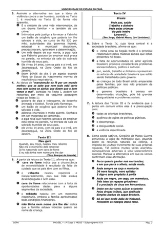 UNIVERSIDADE DO ESTADO DO PARÁ

3. Assinale a alternativa em que a ideia de                                         Texto IV
   violência contra o ser humano, contida no Texto
                                                                                       Brasis
   I, é mostrada no Texto II de forma não
   aparente.                                                                     Pede paz, saúde
   a É o símbolo de uma vida interrompida, de                                   Trabalho e dinheiro
       um drama familiar – e também de um                                       Pede pelas crianças
       crime.                                                                     Do país inteiro
   b Intimadas pela justiça a fornecer a Fabinho                                    Lararará!...
       um balão de oxigênio que poderia ter lhe                            (Seu Jorge, Gabriel Moura, Jovi Joviniano)
       salvado a vida, ao custo de R$ 520 por
       mês, autoridades dos governos federal,                 6. Sobre o Texto IV, cuja ideia central é a
       estadual      e     municipal     discutiram,             sociedade brasileira, afirma-se que:
       procrastinaram, ignoraram a determinação.
                                                                  a o clima seco da Região Norte é o principal
   c Um mês depois de sua morte, a pipa rosa
                                                                    responsável pelas mazelas sociais que estão
       que Fabinho gostava de empinar está presa
                                                                    presentes no Brasil.
       na parede, na entrada da sala do sobrado
       humilde de seus pais.                                      b a falta de oportunidades no setor agrícola
   d Ele viveu 14 anos, com os pais e a irmã, em                    brasileiro promove consideráveis problemas
       Jacarepaguá, na Zona Oeste do Rio de                         socioeconômico, político e cultural.
       Janeiro.                                                   c paz, saúde, trabalho e dinheiro representam
   e Eram 16h06 do dia 9 de agosto quando                           os setores da sociedade brasileira que estão
       Fábio de Souza do Nascimento morreu de                       sendo trabalhados pelo goveno.
       insuficiência respiratória.
                                                                  d as crianças de todo Brasil estão amparadas
4. As ideias de “manutenção da fé por um mundo
                                                                    pelas famílias, por isso não precisam de
   melhor; que se sabe que nem tudo está certo
                                                                    políticas públicas.
   mas com calma se ajeita; que dizem que o bem
   vence o mal”, contidas no Texto I, podem ser                   e o governo brasileiro é omisso em
   reescritas por meio da seguinte passagem                         determinadas situações, pois há grandes
   tirada do Texto II:                                              desigualdades e problemas sociais.
   a gostava de pipa e videogame, de desenho
       animado e futebol. Torcia pelo flamengo.               7. A leitura dos Textos III e IV evidencia que o
   b um balão de oxigênio que poderia ter lhe                    ponto em comum entre eles é a preocupação
       salvado a vida.                                           com:
   c adorava churrasco e misto quente. Sonhava                    a todas as crianças brasileiras.
       em ser motorista de caminhão.
   d a pipa rosa que Fabinho gostava de empinar                   b ausência de ações de políticas públicas.
       está presa na parede, na entrada da sala do                c o desemprego.
       sobrado humilde de seus pais.                              d a desigualdade social.
   e ele viveu 14 anos, com os pais e a irmã, em
       Jacarepaguá, na Zona Oeste do Rio de                       e a volência desenfreada.
       Janeiro.
                                                              8. Como poeta satírico, Gregório de Matos Guerra
                     Texto III
                                                                 denunciou a ação da metrópole que, atuando
                      Meu guri                                   sobre os recursos naturais da colônia, a
        Quando, seu moço, nasceu meu rebento                     impedia de usufruir livremente de suas próprias
        Não era o momento dele rebentar                          riquezas. Tal política muitas vezes acarretou
        Já foi nascendo com cara de fome
                                                                 consequências adversas à vida socieconômica
        E eu não tinha nem nome pra lhe dar
                            (Chico Buarque de Holanda)
                                                                 colonial. Marque a alternativa em que os versos
                                                                 confirmam essa afirmação.
5. A partir da leitura do Texto III, afirma-se que:
                                                                  a Perca quanto ganhar nas mercancias;
   a cara de fome indica que a circunstância
                                                                    e em que perca o alheio, esteja mudo.
      de miserabilidade é resultado da falta de
      cuidado que os pais têm com os filhos.                      b Ande sempre na caça e montaria:
                                                                    Dê nova locução, novo epíteto;
   b o    rebento    nasceu   repentina e
                                                                    E diga-o sem propósito à porfia
     inesperadamente, pois sua mãe estava
     desempregada e sem casa.                                     c Atrás um negro, um cego, um mameluco,
                                                                    Três lotes de rapazes gritadores:
   c cara de fome relaciona-se com a falta de                       É a procissão de cinza em Pernambuco.
     oportunidades  dadas    para a    alguns
     segmentos da sociedade.                                      d Deste em dar tanto açúcar excelente
                                                                    Pelas drogas inúteis, que abelhuda
   d o rebento nasceu em um momento                                 Simples aceitas do sagaz Brichote.
     inoportuno, embora a família apresentasse
     boas condições financeiras.                                  e Só sei que deste Adão de Massapé,
                                                                    Procedem os fidalgos desta terra.
   e não tinha nem nome pra lhe dar indica
     que a família estava indecisa quanto ao
     nome da criança.



 UEPA                            PROSEL – 1ª Etapa / PRISE - Subprograma XIV                                     Pág. 3
 