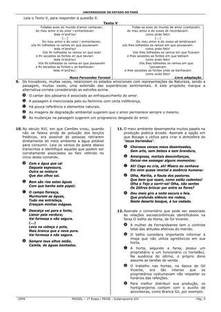 UNIVERSIDADE DO ESTADO DO PARÁ

    Leia o Texto V, para responder à questão 9.
                                                      Texto V
               Todalas aves do mundo d’amor cantavan;                    Todas as aves do mundo de amor [cantavam;
           do meu amor e do voss’ i enmentavan:                      do meu amor e do vosso ali recordavam:
                          leda m’and’eu!                                          como ando feliz!
                               [...]                                                     [...]
                Do meu amor e do voss' i enmentavan;                        Do meu amor e do vosso ali lembravam
        vós lhi tolhestes os ramos en que pousavam:               vós lhes tolhestes os ramos em que pousavam:
                          leda m'and'eu!                                          como ando feliz!
                 Vós lhi tolhestes os ramos en que siian                  Vós lhes tolhestes os ramos em que ficavam
           e lhi secastes as fontes en que bevian:                   e lhes secastes as fontes em que bebiam
                          leda m'and'eu!                                          como ando feliz!
             Vós lhi tolhestes os ramos en que pousavam                       Vós lhes tolhestes os ramos em que
           e lhi secastes as fontes u se banhavan:                                   [pousavam
                         leda m'and'eu!.                           e lhes secastes as fontes onde se banhavam
                                                                                  como ando feliz!
                                Nuno Fernandes Torneol                                                Livre adaptação
9. Os trovadores, muitas vezes, relacionam os estados emocionais com representações da Natureza, sendo a
   paisagem, muitas vezes, uma extensão das experiências sentimentais. A este propósito marque a
   alternativa correta considerando as estrofes acima.
   a O cantar dos pássaros é associado ao enfraquecimento do amor.
   b A paisagem é mencionada pelo eu feminino com certa indiferença.
   c Há pouca referência a elementos naturais.
   d As imagens de degradação ambiental sugerem que o amor permanece sempre o mesmo.
   e As mudanças na paisagem sugerem um progressivo desgaste do amor.


10. No século XVI, em que Camões viveu, quando                 11. O meio ambiente desempenha muitos papéis na
    não se falava ainda de poluição dos lençóis                    produção poética árcade. Assinale a opção em
    freáticos, era possível às pessoas retirarem                   que Bocage o utiliza para criar a atmosfera do
    diretamente do meio ambiente a água potável                    “locus horrendus”.
    para consumir. Leia os versos do poeta abaixo
                                                                   a Chorosos versos meus desentoados,
    transcritos e identifique aqueles que podem ser
                                                                     Sem arte, sem beleza e sem brandura,
    corretamente associados ao fato referido no
    início deste comando.                                          b Amargosas, mortais desconfianças,
                                                                     Deixai-me sossegar alguns momentos:
   a Com a água que cai
     Daquela espessura,                                            c Ah! Cego eu cria, ah! Mísero eu sonhava
     Outra se mistura                                                Em mim quase imortal a essência humana:
     Que dos olhos sai.                                            d Olha, Marília, a flauta dos pastores.
                                                                     Que bem que soam, como estão cadentes!
   b Bem são rios estas águas
                                                                     Olha o Tejo a sorrir-se! Olha, não sentes
     Com que banho este papel;
                                                                     Os Zéfiros brincar por entre as flores?
   c O campo floresça,                                             e Deu meio giro a noite escura e feia.
     Murmurem as águas,                                              Que profundo silêncio me rodeia,
     Tudo me entristeça,                                             Neste deserto bosque, à luz vedado.
     Cresçam minhas mágoas.
   d Descalça vai para a fonte,                                12. Assinale o comentário que pode ser associado
     Lianor pela verdura;                                          às relações socioeconômicas identificáveis na
     Vai formosa e não segura.                                     farsa O Velho da Horta, de Gil Vicente.
     (...)
                                                                   a A mulher de Fernandeanes tem o controle
     Leva na cabeça o pote,
                                                                     total das atitudes afetivas do marido.
     Mais branca que a neve pura.
     Vai formosa e não segura.                                     b O Velho considera importante informar à
                                                                     moça que não utiliza agrotóxicos em sua
   e Sempre teus olhos estão,                                        horta.
     Camila, de águas banhados.
                                                                   c A horta, segundo a farsa, possui um
                                                                     proprietário e um funcionário (o hortelão).
                                                                     Na ausência do último, o próprio dono
                                                                     assume as tarefas de venda.
                                                                   d O trabalho nas hortas, na época de Gil
                                                                     Vicente,    era    tão  intenso que    os
                                                                     proprietários costumavam não respeitar os
                                                                     horários das refeições.
                                                                   e Para melhor distribuir sua produção, os
                                                                     hortigranjeiros contam com o auxílio de
                                                                     alcoviteiras, como Branca Gil, por exemplo.

 UEPA                             PROSEL – 1ª Etapa / PRISE - Subprograma XIV                                    Pág. 4
 