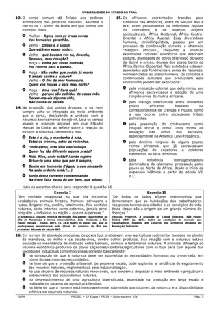 UNIVERSIDADE DO ESTADO DO PARÁ

13. O senso comum dá ênfase aos poderes                                   15. Os africanos escravizados trazidos para
    afrodisíacos dos produtos naturais. Assinale o                            trabalhar nas Américas, entre os séculos XVI e
    trecho de O Velho da Horta em que temos um                                XIX, eram provenientes de diferentes regiões
    exemplo disso.                                                            do    continente    e   de    diversas   origens
                                                                              socioculturais: África Ocidental, África Centro-
    a Mulher - Agora com as ervas novas
                                                                              Oriental e África Austral. Essa diversidade
      Vos tornastes garanhão.
                                                                              humana, etnicolinguística, passou por um
    b Velho - Ditoso é o jardim                                               processo de combinação durante a chamada
      Que está em vosso poder.                                                "diáspora africana", chegando a produzir
    c Velho – que buscais vós cá, donzela,                                    expressões culturais sincréticas que associam
      Senhora, meu coração?                                                   voduns, divindades de povos jêje-nagô do Golfo
      Moça – Vinha por vosso hortelão,                                        da Guiné e orixás, deuses dos povos banto da
      Por cheiros para a panela.                                              África Centro-Ocidental. Tais entidades estavam
                                                                              associadas aos fenômenos e seres da natureza,
    d Moça - Não vedes que andais já morto
                                                                              indiferenciados do plano humano. Os contatos e
      E andais contra a natura?
                                                                              combinações culturais que produziram este
      Velho – Ó flor de mor formosura,
                                                                              sincretismo podem ser explicados:
      Quem vos trouxe a este meu horto?
                                                                              a pela imposição colonial que determinou aos
    e Moça – Uma rosa? Para quê?
                                                                                africanos escravizados a adoção de uma
      Velho – porque são colhidas de vossa mão
                                                                                religião única de matriz africana.
      Deixar-me-eis alguma vida,
      Não isenta de paixão.                                                   b pelo diálogo intercultural entre diferentes
14. Na produção dos poetas árcades, o eu nem                                    povos        africanos     baseado       na
    sempre acha-se integrado ao meio ambiente                                   correspondência de crenças e rituais, como
    que o cerca, desfazendo a unidade com a                                     a que ocorre entre sociedades tribais
    natureza teoricamente desejável. Leia os versos                             politeístas.
    abaixo e assinale aqueles em que Cláudio                                  c pela prescrição do cristianismo como
    Manuel da Costa, ao refletir sobre a relação do                             religião oficial e como única forma de
    eu com a natureza, demonstra isso.                                          salvação    das   almas   dos    escravos,
    a Este é o rio, a montanha é esta,                                          especialmente na América Luso-Hispânica.
      Estes os troncos, estes os rochedos.                                    d pelo domínio religioso de alguns poucos
    b Onde estou, este sítio desconheço.                                        reinos africanos que já escravizavam
      Quem fez tão diferente aquele prado?                                      populações de caçadores e coletores
                                                                                habitantes de seus domínios.
    c Nise, Nise, onde estás? Aonde espera
      Achar-te uma alma que por ti suspira;                                   e pela     influência       homogeneizadora
                                                                                dominadora do islamismo professado pelos
    d Sonha em tormento d’água, o que abrasado
                                                                                povos do Norte da África, desde o início da
      Na sede ardente está;(...)
                                                                                expansão islâmica a partir do século VII
    e Junto desta corrente contemplando                                         d.C.
      Na triste falta estou de um bem, que adoro;

     Leia os excertos abaixo para responder à questão 16
                       Excerto I                                                            Excerto II
 “Em verdade imaginava eu que iria encontrar                           “De todos os lados afluem testemunhos que
 verdadeiros animais ferozes, homens selvagens e                       demonstram que as habitações dos trabalhadores
 rudes. Enganei-me, porém, totalmente. Nos sentidos                    nos piores bairros das cidades e as condições de vida
 naturais, tanto internos como externos, jamais achei                  desta classe são a origem de um grande número de
 ninguém – indivíduo ou nação – que os superasse.”                     doenças.”
 D’ABBEVILLE, Claude. História da missão dos padres capuchinhos na     ENGELS, Friedrich. A Situação da Classe Operária. São Paulo:
 ilha do Maranhão e terras circunvizinhas. Belo Horizonte / São        Global, 1985 (p. 119). Sobre as condições de moradia dos
 Paulo: Itatiaia / Edusp, 1975. (p. 243) Sobre os povos tupi, que os   trabalhadores ingleses em Londres nas primeiras décadas da
 portugueses encontraram pelo litoral da América do Sul nas            Revolução Industrial.
 primeiras décadas do século XVI.

16. Em termos de atividade produtiva, os povos tupi praticavam uma agricultura rudimentar baseada no plantio
    da mandioca, do milho e da batata-doce, dentre outros produtos. Sua relação com a natureza estava
    pautada na inexistência de distinção entre homens, animais e fenômenos naturais. A principal diferença do
    sistema econômico-produtivo de povos caçadores/coletores/agricultores com os tupi para com aquele das
    sociedades industriais contemporâneas consiste basicamente:
    a na concepção de que a natureza deve ser submetida às necessidades humanas ou preservada, em
        nome dessas mesmas necessidades.
    b na tese de que a produção artesanal, de pequena escala, pode suplantar a tendência de esgotamento
        dos recursos naturais, implementada pela industrialização.
    c no uso abusivo de recursos naturais renováveis, que tendem a degradar o meio ambiente e prejudicar a
        sobrevivência dos ecossistemas naturais.
    d no desenvolvimento de uma agricultura diversificada, assentada na produção em larga escala e
        realizada no sistema de agricultura familiar.
    e na ideia de que o homem está inexoravelmente submetido aos ditames da natureza e a disponibilidade
        seletiva de recursos naturais.
 UEPA                                   PROSEL – 1ª Etapa / PRISE - Subprograma XIV                                           Pág. 5
 