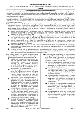 UNIVERSIDADE DO ESTADO DO PARÁ

       A partir da leitura do Texto VIII e de seus conhecimentos geográficos, responda às questões de 22 a 28.
                                                      Texto VIII
                                   A busca da sustentabilidade nos dias atuais
      Os problemas ambientais atuais atingiram tal proporção que exigem atenção de todos os quadrantes da
 sociedade. O movimento de sustentabilidade tem como meta a busca da coexistência do Homem com o ambiente.
 Significa ir ao encontro das necessidades humanas atuais sem reduzir a qualidade de vida das gerações futuras e
 do ambiente em que viverão.
      Esta coexistência é alcançada, dentre outras estratégias com a utilização de tecnologias "verdes" (que usam
 energias renováveis e reciclam materiais), que originam uma economia sustentada, produtora de riqueza e postos
 de trabalho para muitas gerações, sem degradar o ambiente. Este fato torna o Homem mais responsável com ele
 mesmo e com a sociedade.
22. O processo de expansão do modo de produção capitalista trouxe repercussões decisivas no espaço mundial
    não só no aumento de consumo, mas também uma crescente preocupação em alguns países com a
    qualidade ambiental, o que tem levado à busca de várias alternativas entre elas o emprego de tecnologias
    avançadas e acordos diversos a fim de reduzir o impacto e a degradação ambiental. Sobre o assunto, é
    verdadeiro afirmar que ocorre(m):
    a acordos político-econômicos e tecnológicos entre os Estados Unidos e a China, país de regime político
        capitalista, objetivando o emprego de tecnologias que promovam uma melhoria ambiental e na
        qualidade de vida de suas populações.
    b um aceite da Colômbia em acatar ajuda tecnológica dos Estados Unidos para a efetivação de acordos
        com países que outrora eram socialistas e hoje adotam o capitalismo como é o caso da Coréia do Sul,
        com vistas a uma exploração menos poluente do petróleo que produz.
    c acordos tecnológicos entre a Índia e o Paquistão, onde este país se compromete a investir seus
        conhecimentos em tecnologia informacional na preservação ambiental do Paquistão em troca das terras
        disputadas na região da Caxemira.
    d intensas modificações espaciais na Ásia, particularmente na China, fruto das campanhas de preservação
        ambiental promovidas pelo governo que adota estratégias de desenvolvimento de cunho socialista e
        preservacionista.
    e barreiras impostas por nações desenvolvidas capitalistas que se recusam diminuir o seu crescimento
        econômico e, assim, evitam assinar acordos de compromisso de redução dos impactos ambientais
        provocados pelo modelo questionável de desenvolvimento.
23. O espaço agrário dos países economicamente                 24. O processo de industrialização e urbanização,
    desenvolvidos    se   diferencia   dos     países              nas grandes aglomerações urbanas, tem
    subdesenvolvidos essencialmente pelo (a) (s):                  contribuído para o aumento de problemas e
    a modelo de agricultura implementado em                        impactos ambientais. A respeito desses
       cada um desses países. Nas sociedades                       impactos, é correto afirmar que:
       desenvolvidas destacam-se as empresas                       a a grande extensão de asfaltos e cimentos
       agrícolas   e    seu    enfoque     ecológico-                em áreas urbanas, além de reter o calor,
       sustentável, já nos países pobres, destaca-                   regulariza as temperaturas e minimiza a
       se a agricultura de subsistência e seu                        formação de ilhas de calor.
       caráter nocivo ao meio-ambiente.
                                                                   b a poluição de resíduos industriais e esgotos,
    b fato de, nos países ricos, a produção ser                      nos mananciais hídricos, pouco influencia
       obtida nas médias propriedades altamente                      na qualidade e na quantidade de água para
       capitalizadas. Nestes países a produtividade                  o consumo humano.
       é alta e pouco impactante ao meio em
       decorrência da utilização de sementes                       c a presença da poluição atmosférica gerada
       selecionadas e baixo uso de fertilizantes.                    pelas indústrias e veículos motorizados é
                                                                     responsável por inúmeros problemas de
    c sistemas agrários, nos países pobres, a
                                                                     saúde como alergias, doenças respiratórias,
       prática da agricultura itinerante que utiliza
                                                                     entre outros.
       técnicas obsoletas, com o uso de enxadas e
       queimadas e, nos países emergentes, a                       d    o aumento da liberação de gás carbônico
       agricultura de jardinagem, a exemplo da                         por indústrias, veículos e agropecuária é
       praticada na Tailândia com altíssima                            responsável   pelo   desaparecimento do
       produtividade e baixo risco ambiental.                          fenômeno natural conhecido como efeito
    d produção de diferentes tipos de produtos                         estufa.
       agrícolas que ainda causam polêmica, mas                    e a preservação das geleiras e consequentes
       ganham cada vez mais espaço no mercado                        reduções do nível do mar tem contribuído
       nacional e internacional. Destacam-se os                      para o aumento de furacões, inundações e
       produtos transgênicos nos países ricos e os                   secas        em    cidades      litorâneas
       produtos orgânicos nos países pobres.                         industrializadas.
    e crescente importância do agronegócio na
       economia mundial, envolvendo vários
       setores, como a agricultura de precisão e a
       biotecnologia. No Brasil, o agronegócio tem
       forte relação com as transnacionais e com
       as tensões sociais no campo.
UEPA                             PROSEL – 1ª Etapa / PRISE - Subprograma XIV                               Pág. 8
 