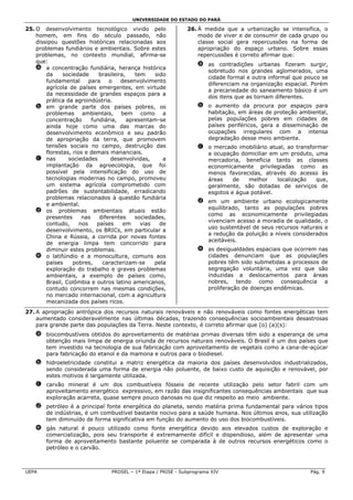 UNIVERSIDADE DO ESTADO DO PARÁ

25. O desenvolvimento tecnológico vivido pelo                   26. À medida que a urbanização se intensifica, o
    homem, em fins do século passado, não                           modo de viver e de consumir de cada grupo ou
    dissipou questões históricas relacionadas aos                   classe social gera repercussões na forma de
    problemas fundiários e ambientais. Sobre estes                  apropriação do espaço urbano. Sobre essas
    problemas, no contexto mundial, afirma-se                       repercussões é correto afirmar que:
    que:
                                                                    a as contradições urbanas fizeram surgir,
    a a concentração fundiária, herança histórica
                                                                      sobretudo nos grandes aglomerados, uma
        da     sociedade      brasileira,    tem    sido
                                                                      cidade formal e outra informal que pouco se
        fundamental       para    o    desenvolvimento
                                                                      diferenciam na organização espacial. Porém
        agrícola de países emergentes, em virtude
                                                                      a precariedade do saneamento básico é um
        da necessidade de grandes espaços para a
                                                                      dos itens que as tornam diferentes.
        prática da agroindústria.
    b em grande parte dos países pobres, os                         b o aumento da procura por espaços para
        problemas ambientais, bem como a                              habitação, em áreas de proteção ambiental,
        concentração       fundiária,     apresentam-se               pelas populações pobres em cidades de
        ainda hoje como uma das marcas do                             países periféricos, gera a disseminação de
        desenvolvimento econômico e seu padrão                        ocupações irregulares com a intensa
        de apropriação da terra, que promovem                         degradação desse meio ambiente.
        tensões sociais no campo, destruição das                    c o mercado imobiliário atual, ao transformar
        florestas, rios e demais mananciais.                          a ocupação domiciliar em um produto, uma
    c nas        sociedades        desenvolvidas,      a              mercadoria, beneficia tanto as classes
        implantação da agroecologia, que foi                          economicamente privilegiadas como as
        possível pela intensificação do uso de                        menos favorecidas, através do acesso às
        tecnologias modernas no campo, promoveu                       áreas    de   melhor     localização   que,
        um sistema agrícola comprometido com                          geralmente, são dotadas de serviços de
        padrões de sustentabilidade, erradicando                      esgotos e água potável.
        problemas relacionados à questão fundiária
                                                                    d em um ambiente urbano ecologicamente
        e ambiental.
                                                                      equilibrado, tanto as populações pobres
    d os problemas ambientais atuais estão
                                                                      como as economicamente privilegiadas
        presentes      nas    diferentes     sociedades,
                                                                      vivenciam acesso a moradia de qualidade, o
        contudo,      nos    países     em     vias   de
                                                                      uso sustentável de seus recursos naturais e
        desenvolvimento, os BRICs, em particular a
                                                                      a redução da poluição a níveis considerados
        China e Rússia, a corrida por novas fontes
                                                                      aceitáveis.
        de energia limpa tem concorrido para
        diminuir estes problemas.                                   e as desigualdades espaciais que ocorrem nas
    e o latifúndio e a monocultura, comuns aos                        cidades denunciam que as populações
        países     pobres,     caracterizam-se      pela              pobres têm sido submetidas a processos de
        exploração do trabalho e graves problemas                     segregação voluntária, uma vez que são
        ambientais, a exemplo de países como,                         induzidas a deslocamentos para áreas
        Brasil, Colômbia e outros latino americanos,                  nobres, tendo como consequência a
        contudo concorrem nas mesmas condições,                       proliferação de doenças endêmicas.
        no mercado internacional, com a agricultura
        mecanizada dos países ricos.
27. A apropriação antrópica dos recursos naturais renováveis e não renováveis como fontes energéticas tem
    aumentado consideravelmente nas últimas décadas, trazendo consequências socioambientais desastrosas
    para grande parte das populações da Terra. Neste contexto, é correto afirmar que (o) (a)(s):
    a biocombustíveis obtidos do aproveitamento de matérias primas diversas têm sido a esperança de uma
      obtenção mais limpa de energia oriunda de recursos naturais renováveis. O Brasil é um dos países que
      tem investido na tecnologia de sua fabricação com aproveitamento de vegetais como a cana-de-açúcar
      para fabricação do etanol e da mamona e outros para o biodiesel.
    b hidroeletricidade constitui a matriz energética da maioria dos países desenvolvidos industrializados,
      sendo considerada uma forma de energia não poluente, de baixo custo de aquisição e renovável, por
      estes motivos é largamente utilizada.
    c carvão mineral é um dos combustíveis fósseis de recente utilização pelo setor fabril com um
      aproveitamento energético expressivo, em razão das insignificantes consequências ambientais que sua
      exploração acarreta, quase sempre pouco danosas no que diz respeito ao meio ambiente.
    d petróleo é a principal fonte energética do planeta, sendo matéria prima fundamental para vários tipos
      de indústrias, é um combustível bastante nocivo para a saúde humana. Nos últimos anos, sua utilização
      tem diminuído de forma significativa em função do aumento do uso dos biocombustíveis.
    e gás natural é pouco utilizado como fonte energética devido aos elevados custos de exploração e
      comercialização, pois seu transporte é extremamente difícil e dispendioso, além de apresentar uma
      forma de aproveitamento bastante poluente se comparada à de outros recursos energéticos como o
      petróleo e o carvão.



UEPA                              PROSEL – 1ª Etapa / PRISE - Subprograma XIV                              Pág. 9
 