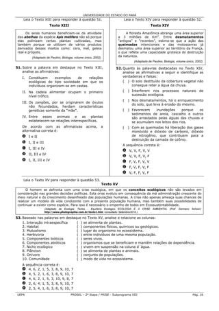 UNIVERSIDADE DO ESTADO DO PARÁ
    Leia o Texto XIII para responder à questão 51.                        Leia o Texto XIV para responder à questão 52.
                      Texto XIII                                                            Texto XIV

      Os seres humanos beneficiam-se da atividade                           A floresta Amazônica abrange uma área superior
 das abelhas da espécie Apis mellifera não só porque                   a 3 milhões de Km2. Entre desmatamentos
 elas polinizam certas plantas cultivadas, mas                         “antigos” e “recentes”, estima-se que a ação das
 também porque se utilizam de vários produtos                          queimadas intencionais e das motosserras já
 derivados desses insetos como: cera, mel, geleia                      desmatou uma área superior ao território da França,
 real e própolis.                                                      o que reflete uma capacidade grotesca de destruição
         (Adaptado de Paulino, Biologia, volume único, 2002).          da natureza.
                                                                                (Adaptado de Paulino, Biologia, volume único, 2002).

51. Sobre a palavra em destaque no Texto XIII,                     52. Quanto às palavras destacadas no Texto XIV,
    analise as afirmativas:                                            analise as afirmativas a seguir e identifique as
   I.   Constituem     exemplos     de     relações                    verdadeiras e falsas:
        ecológicas do tipo sociedade em que os                         ( ) O solo destituído da cobertura vegetal não
        indivíduos organizam-se em castas.                                   consegue reter a água da chuva.

   II. Na cadeia alimentar ocupam o primeiro                             (   ) Interferem nos processos             naturais    de
       nível trófico.                                                          sucessão ecológica.
                                                                         (   ) Nos desmatamentos, há o enriquecimento
   III. Os zangões, por se originarem de óvulos
                                                                               do solo, que leva à erosão do mesmo.
        não fecundados, herdam características
        genéticas somente da “mãe”.                                      (   ) Favorecem     inundações     porque  os
                                                                               sedimentos de areia, cascalho e outros
   IV. Entre   esses   animais    e   as    plantas                            são arrastados pelas águas das chuvas e
       estabelecem-se relações interespecíficas.                               se acumulam nos leitos dos rios.
   De acordo com as             afirmativas      acima,     a            (   ) Com as queimadas há liberação dos gases
   alternativa correta é:                                                      monóxido e dióxido de carbono, dióxido
   a I e II                                                                    de nitrogênio, que contribuem para a
                                                                               destruição da camada de ozônio.
   b I, II e III
                                                                         A sequência correta é:
   c I, III e IV
                                                                         a V, V, F, V, V
   d II, III e IV
                                                                         b V, V, F, V, F
   e I, II, III e IV                                                     c F, V, F, V, V
                                                                         d F, V, F, V, F
                                                                         e V, F, F, V, F

    Leia o Texto XV para responder à questão 53.
                                                            Texto XV
       O homem se defronta com uma crise ecológica, em que os conceitos ecológicos não são levados em
 consideração nas grandes decisões políticas. Esta crise evoluiu em consequência da má administração crescente do
 meio natural e do crescimento desenfreado das populações humanas. A crise não apenas ameaça suas chances de
 realizar um modelo de vida condizente com a presente população humana, mas também suas possibilidades de
 continuar a existir como espécie. Para isso é necessário o empenho de todos em Ecossustentabilidade.
                   (Adaptado de Ecologia: Textos - Equilíbrio Ecológico ECOLOGIA E A CRISE AMBIENTAL (Prof. Germano Schüür):
                   http://www.photographia.com.br/texto1.htm; consultado: Setembro/2010.).

53. Baseado nas palavras em destaque no Texto XV, analise e relacione as colunas:
    1. Interação intraespecífica  ( ) se alimenta de plantas.
    2. Habitat                    ( ) componentes físicos, químicos ou geológicos.
    3. Mutualismo                 ( ) lugar do organismo no ecossistema.
    4. Herbivoria                 ( ) entre indivíduos de uma mesma população.
    5. Componentes bióticos       ( ) seres vivos.
    6. Componentes abióticos      ( ) organismos que se beneficiam e mantêm relações de dependência.
    7. Nicho ecológico            ( ) vivem em suspensão na coluna d´água.
    8. Plâncton                   ( ) se alimenta de plantas e animais.
    9. Onívoro                    ( ) conjunto de populações.
    10. Comunidade                ( ) modo de vida no ecossistema.
   A sequência correta é:
   a 4, 6, 2, 1, 5, 3, 8, 9, 10,      7
   b 4, 5, 2, 1, 6, 3, 8, 9, 10,      7
   c 4, 6, 2, 1, 5, 3, 10, 9, 8,      7
   d 2, 6, 4, 1, 5, 3, 8, 9, 10,      7
   e 2, 5, 4, 1, 6, 3, 8, 9, 10,      7
UEPA                                 PROSEL – 2ª Etapa / PRISE - Subprograma XIII                                          Pág. 16
 