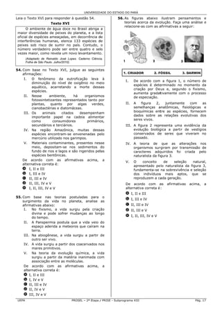 UNIVERSID ADE DO ESTAD DO PARÁ
                                                                    DO

Lei o Texto XV para resp
  ia         VI        ponder à que
                                  estão 54.                         56. As figura abaixo ilustram pensamentos e
                                                                                 as                               s
                         Texto XVI
                             o                                          teorias ac
                                                                                 cerca da evo
                                                                                            olução. Faça uma anális e
                                                                                                                  se
                                                                        relacione- com as a
                                                                                 -as        afirmativas a seguir:
        O ambiente de água doce no Br
                           a           rasil abriga a
 maior diversid
 m               dade de peixes do planeta, e a list
                                                   ta
 official de espéécies ameaç
                           çadas, em deecorrência dde
  nterferências humanas, elenca 133 espécies d
 in             s                                  de
 peeixes sob risco de sum no país. Contudo, o
                           mir         .
 núúmero verda   adeiro pode ser entre quatro e sei
                                       q            is
  ezes maior, como revela um novo le
 ve                        a           evantamento o.
        (Adaptado de Reinaldo J José Lopes. Caderno Ciência
                                            C            ia,
        Folha de Sã Paulo. Julho
                  ão           o/2010).

54 Com base no Texto XVI, julgue as seguint
 4.                                                   tes
    afirmaçõess:
     I.   O fe enômeno d    da eutrofica  ação leva à
                                                                         I.    De acordo com a figura 1, o número de
                                                                                    a                    ,
          dimin
              nuição do nível de oxig    gênio no me  eio
                                                                               espéécies é dete
                                                                                              erminado no momento da
                                                                                                         o
          aquáttico, acarre etando a morte dess
                                          m           sas
                                                                               criaç
                                                                                   ção por De us e, segunndo o fixism
                                                                                                                    mo,
          espéccies.
                                                                               aummenta gradattivamente com o processo
     II. Nesse e     ambien nte,      há     organismmos                       de especiação.
                                                                                   e
          fotossintetizantes representa
                            s             ados tanto ppor
          plant
              tas,    quanto      por    algas    verde
                                                      es,                II.   A    figura 2,    juntamen
                                                                                                        nte    com    as
          ciano
              obactérias e diatomáceas    s.                                   semelhanças a anatômicas, fisiológicas e
                                                                                                                    s
     III. Os     animais      citados     desempenha
                                          d           am                       bioquímicas enttre as espécies, fornec
                                                                                                                    cem
          importante pape na cade
                             el           eia aliment tar                      dado sobre as relações evolutivas d
                                                                                   os         s                      dos
          comoo        consumidores            primário
                                                      os,                      sere vivos.
                                                                                  es
          secunndários e terrciários.                                    III. A figura 2 repr
                                                                                            resenta uma evidência da
                                                                                                       a
     IV. Na região Amazônica, muitas dessm            sas                     evolução biológ
                                                                                            gica a parti de vestíg
                                                                                                       ir        gios
          espéccies encontr ram-se enve   enenadas pe elo                     cons
                                                                                 servados de seres que viveram no
                                                                                            e
          merccúrio utilizado nos garimpos.
                             o                                                pass
                                                                                 sado.
     V. Materiais contam   minantes, pre  esentes nes sse                IV. A teoria de que as alterações nos
                                                                                 t                      a
          meio, depositam  m-se nos se    edimentos d  do                    orga
                                                                                anismos surg rgiram por transmissão de
                                                                                                        t
          fundo de rios e la
               o            agos e são in ngeridos pellas                    cara
                                                                                acteres adq  quiridos foi criada p
                                                                                                        i          pelo
          espéccies bentôniccas.                                             natu
                                                                                uralista da fig
                                                                                              gura 3.
    De acordo com as afirmativa
                            s             as acima, a
                                                                         V.    O    conceito    de    sele
                                                                                                         eção    natural,
    alternativa correta é:
              a
                                                                               apre
                                                                                  esentado pe lo naturalist da figura 3,
                                                                                                          ta        a
    a I, II e III                                                              fund
                                                                                  damenta-se na sobrevivência e seleção
    b I, III e IV                                                              dos indivíduos mais ap
                                                                                             s            ptos, que se
    c II, III e IV                                                             repr
                                                                                  roduzem a caada geraçãoo.
    d II, III, IV e V                                                    De acor  rdo com a  as   afirmativ
                                                                                                          vas   acima,   a
    e I, II, II IV e V
               II,                                                       alternativ correta é :
                                                                                  va
                                                                         a I, II e III
55 Com base nas teorias postula
 5.             e                      adas para o
                                                                         b I, III e IV
    surgimento da vida no planeta analise as
                o                      a,
    afirmativas abaixo:
                s                                                        c II, III e IV
     I.   No f fixismo, a vvida surgiu pela criaç ão                     d II, III e V
          divina e pode so
                a           ofrer mudannças ao lon go
          do te
              empo.                                                      e I, II, III, IV e V
                                                                                  I
     II. A Pan  nspermia poostula que a vida veio ddo
          espaç aderida a meteoros que caíram na
               ço                      q
          terra.
     III. Na abiogênese, a vida surgiu a partir de
          outro ser vivo.
              o
     IV. A vida surgiu a ppartir dos coacervados n
                                                 nos
          mare primitivos.
              es
     V. Na t   teoria da evolução quí  ímica, a vi da
          surgiu a partir da matéria innanimada coom
          assocciação entre as molécula
                                      as.
     De acord  do com as afirmativas acima, a
                           s
     alternativa correta é:
                a
     a I, II e III
     b I, IV e V
     c II, III e IV
     d II, IV e V
     e III, IV e V
 UE
  EPA                                  PROSE – 2ª Etapa / PRISE - Subp
                                           EL                        programa XIII                                 Pág. 17
 