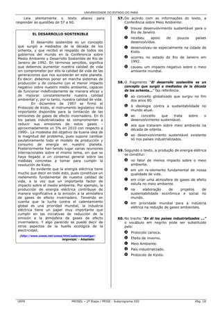 UNIVERSIDADE DO ESTADO DO PARÁ

    Leia atentamente o texto               abaixo       para     57. De acordo com as informações do texto, a
responder às questões de 57 a 60.                                    Conferência sobre Meio Ambiente:
                                                                      a trouxe desenvolvimento sustentável para o
                                                                        Rio de Janeiro.
          EL DESARROLLO SOSTENIBLE
                                                                      b recebeu    apoio        de   poucos    países
          El desarrollo sostenible es un concepto                       desenvolvidos.
 que surgió a mediados de la década de los                            c desenvolveu-se especialmente na cidade de
 ochenta, y que recibió el respaldo de todos los                        Kioto.
 gobiernos del mundo en la Conferencia sobre
 Medio Ambiente y Desarrollo Sostenible de Río de                     d ocorreu no estado do Rio de Janeiro em
 Janeiro de 1992. En términos sencillos, significa                      1992.
 que debemos aumentar nuestra calidad de vida                         e causou um impacto negativo sobre o meio
 sin comprometer por ello la calidad de vida de las                     ambiente mundial.
 generaciones que nos sucederán en este planeta.
 Es decir: debemos poner en marcha sistemas de
 producción y de consumo con el menor impacto                    58. O fragmento “El desarrollo sostenible es un
 negativo sobre nuestro medio ambiente, capaces                      concepto que surgió a mediados de la década
 de funcionar indefinidamente de manera eficaz y                     de los ochenta...” faz referência:
 de mejorar constantemente nuestra calidad                            a ao conceito globalizado que surgiu no fim
 ambiental y, por lo tanto, nuestra calidad de vida.                    dos anos 80.
          En diciembre de 1997 se firmó el
 Protocolo de Kioto, el instrumento legislativo más                   b à ideologia contra a sustentabilidade no
 importante disponible para la limitación de las                        mundo atual.
 emisiones de gases de efecto invernadero. En él                      c ao   conceito    que    trata      sobre    o
 los países industrializados se compromenten a                          desenvolvimento sustentável.
 reducir sus emisiones de estos gases -                               d aos que trataram sobre meio ambiente na
 aproximadamente un 5% en 2010 con respecto a                           década de oitenta.
 1990-. La modestia del objetivo da buena idea de
 la magnitud del problema, pues supone cambiar                        e ao desenvolvimento sustentável existente
 paulatinamente todo el modelo de producción y                          só nos países industrializados.
 consumo de energía en nuestro planeta.
 Posteriormente han tenido lugar varias reuniones
                                                                 59. Segundo o texto, a produção de energia elétrica
 internacionales sobre el mismo tema, sin que se
                                                                     se constitui:
 haya llegado a un consenso general sobre las
 medidas concretas a tomar para cumplir la                            a no fator de menos impacto sobre o meio
 resolución de Kioto.                                                   ambiente.
          Es evidente que la energía eléctrica tiene                  b em um re-elemento fundamental de nossa
 mucho que decir en todo esto, pues constituye un                       qualidade de vida.
 reelemento fundamental de nuestra calidad de
 vida, a la vez que un importante factor de                           c em criar uma atmosfera de gases de efeito
 impacto sobre el medio ambiente. Por ejemplo, la                       estufa no meio ambiente.
 producción de energía eléctrica contribuye de                        d na     elaboração    de   projetos         de
 manera significativa a la emisión a la atmósfera                       sustentabilidade econômica e social        no
 de gases de efecto invernadero. Teniendo en                            mundo.
 cuenta que la lucha contra el calentamiento                          e em prioridade mundial para a indústria
 global es una prioridad mundial, la industria                          elétrica na redução de gases ambientais.
 eléctrica tiene un papel muy importante que
 cumplir en las iniciativas de reducción de la
 emisión a la atmósfera de gases de efecto                       60. No trecho “En él los países industrializados ...”
 invernadero. Y algo parecido se puede decir de                      o vocábulo em negrito pode ser substituído
 otros aspectos de la huella ecológica de la                         pelo:
 electricidad.
                                                                      a Protocolo carioca.
  (http://www.unesa.net/unesa/html/sabereinvestigar/
                             largoviaje/ - Adaptado)                  b Efeito de inverno.
                                                                      c Meio Ambiente.
                                                                      d País industrializado.
                                                                      e Protocolo de Kyoto.




UEPA                                PROSEL – 2ª Etapa / PRISE - Subprograma XIII                               Pág. 18
 